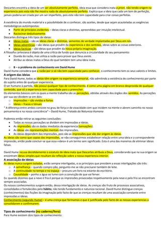 Descartes encontra a ideia de um ser absolutamente perfeito, ideia essa que considera inata a priori, não tendo origem na
experiencia pois esta não lhe mostra nada de absolutamente perfeito. Explica que a ideia que cada um tem de perfeição,
jamais poderia ser criada por um ser imperfeito, pois este não tem capacidade para criar coisas perfeitas.
A existência do mundo material e a possibilidade de o conhecer, são aceites, desde que sejam acauteladas as exigências
metodológicas autoimpostas:
 Partir de princípios evidentes – ideias claras e distintas, apreendidas por intuição intelectual.
 Raciocinar dedutivamente.
Descartes distingue três tipos de ideias:
 Ideias inatas – são as ideias claras e distintas, sementes de verdade implantadas por Deus em nós.
 Ideias adventícias – são ideias que provêm da experiencia e dos sentidos, ideias sobre as coisas exteriores.
 Ideias factícias – são ideias que provêm da nossa própria imaginação.
A filosofia cartesiana é objeto de uma crítica de fundo que denuncia a circularidade do seu pensamento:
 Duvida da razão, mas utiliza a razão para provar que Deus existe.
 Atribui as ideias inatas a Deus do qual também tem uma ideia inata.
o B – o problema do conhecimento em David Hume
David Hume considera que a razão por si só não tem capacidade para conhecer, o conhecimento tem os seus valores e limites.
A origem das ideias
Para David Hume, todas as ideias têm origem na experiencia sensorial, não admitindo a existência de conhecimento por parte
do sujeito antes de qualquer experiencia.
O ser humano à partida, não possui qualquer tipo de conhecimento, é como uma página em branco desprovida de qualquer
conteúdo, que só a experiencia tem capacidade para a preencher.
Os elementos básicos com os quais a mente trabalha são as perceções, obtidas através dos órgãos dos sentidos. As perceções
por sua vez dividem-se em dois:
o Impressões – são vividas e fortes
o Ideias – fracas e ténues
“ A diferença entre ambos consiste no grau de força e de vivacidade com que incidem na mente e abrem caminho no nosso
pensamento e na nossa consciência” – David Hume, Tratado da Natureza Humana
Podemos então retirar as seguintes conclusões:
 Todas as nossas perceções se dividem em impressões e ideias.
 As impressões são os dados imediatos da experiencia (sensações).
 As ideias são representações mentais das impressões.
 As ideias dependem das impressões, pois são as impressões que vão dar origem às ideias.
As ideias são como que copias das impressões, se não conseguirmos estabelecer relação entre uma ideia e a correspondente
impressão, então pode concluir-se que essa «ideia» é um termo sem significado. Esta é uma das maneiras de eliminar ideias
falsas.
David Hume recusa decididamente o estatuto de ideia inata que Descartes atribuía a Deus, considerando que na sua origem se
encontram ideias simples que resultam da reflecção sobre a nossa experiencia interior.
A associação de ideias
As ideias nunca surgem isoladas, estão sempre interligadas, e os princípios que presidem a essas interligações são três:
o A semelhança – quando compro pão, pergunto-me se não precisarei também de leite.
o A continuidade no tempo e no espaço – procuro um livro na estante do escritório.
o Causalidade – ponho a água ao lume com a convicção de que vai ferver.
Ex: quando dizemos que a neve é fria é porque as impressões provocadas respetivamente pela neve e pelo frio se encontram
sempre associadas.
Os nossos conhecimentos surgem então, dessa interligação de ideias. As crenças são fruto de processos associativos,
consolidados e fortalecidos pelo hábito, não tendo fundamento e natureza racional. David Hume distingue crenças
(conhecimentos) das ficções da imaginação pelo facto de que as crenças resultam de uma associação constante entre
impressões e ideias.
Conhecimento (segundo Hume) – é uma crença que formamos e que é justificada pelo facto de as nossas experiencias a
consolidarem e confirmarem.
Tipos de conhecimento (no caderno/livro)
Para Hume existem dois tipos de conhecimento:
 