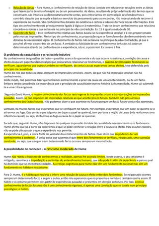 o Relação de ideias – Para Hume, o conhecimento de relação de ideias consiste em estabelecer relações entre as ideias
que fazem parte de uma afirmação ou de um pensamento. As ideias, resultam da própria definição dos termos que as
constituem, são intuitiva ou demonstrativamente certas, pois entraríamos em contradição se afirmássemos o
contrário daquilo que se supõe e basta o exercício do pensamento para as encontrar, não necessitando de recorrer á
experiencia do mundo. São conhecimentos dotados de evidência e certeza e não nos fornece novas informações. Este
tipo de conhecimento está principalmente ligado à lógica e à matemática. Trata-se de um conhecimento que relaciona
conceitos ou ideias e que se baseia no princípio de não contradição. Ex: 15 é igual a metade de 30.
o Questões de facto – Este conhecimento relativo aos factos baseia-se na experiência sensível e é-nos proporcionado
pelas nossas impressões. Neste tipo de conhecimento, as proposições que se formulam não são demonstráveis nem
dotadas de necessidade lógica. O conhecimento de factos não se baseia no princípio de não contradição, já que é
possível afirmar o contrário de um facto. A verdade ou falsidade de um conhecimento de factos só pode ser
determinada através do confronto com a experiência, isto é, a posteriori. Ex: a neve é fria.
O problema da causalidade e o raciocínio indutivo
No conhecimento de questões de facto – questões acerca do que existe e do que ocorre na natureza, a relação de causa e
efeito ocupa um papel fundamental porque procuramos relacionar os fenómenos, e quando determinados fenómenos se
verificam, aguardamos que outros também se verifiquem, de certas causas esperamos certos efeitos, tese defendida pelo
princípio da causalidade.
Hume diz-nos que todas as ideias derivam de impressões sensíveis. Assim, do que não há impressão sensível não há
conhecimento.
Deste modo, não podemos dizer que tenhamos conhecimento a priori da causa de um acontecimento, ou de um facto.
Embora tendo consciência da importância que o princípio de causalidade teve na história da humanidade, Hume vai submetê-
la a uma crítica rigorosa.
Segundo David Hume, o nosso conhecimento dos factos restringe-se às impressões atuais e às recordações de impressões
passadas. Assim, se não dispomos de impressões relativas ao que acontecerá no futuro, também não possuímos o
conhecimento dos factos futuros. Não podemos dizer o que acontece no futuro porque um facto futuro ainda não aconteceu.
Contudo, há muitos factos que esperamos que se verifiquem no futuro. Por exemplo, esperamos que um papel se queime se o
atirarmos ao fogo. Esta certeza que julgamos ter (que o papel se queima), tem por base a noção de causa (nós realizamos uma
inferência causal), ou seja, atribuímos ao fogo a causa de o papel se queimar.
Sucede que, segundo Hume, não dispomos de qualquer impressão da ideia de causalidade necessária entre os fenómenos.
Hume afirma que só a partir da experiência é que se pode conhecer a relação entre a causa e o efeito. Para o autor escocês,
não se pode ultrapassar o que a experiência nos permite.
A experiência é, pois, a única fonte de validade dos conhecimentos de factos. Quer dizer que só podemos ter um
conhecimento a posteriori. A única coisa que sabemos é que entre dois fenómenos se verificou, no passado, uma sucessão
constante, ou seja, que a seguir a um determinado facto ocorreu sempre um mesmo facto.
A possibilidade de conhecer – o ceticismo moderado de Hume
Hume não rejeita a hipótese de conhecermos a realidade, apenas lhe assinala limites. Neste aspeto, o seu ceticismo é
mitigado, reconhece a imperfeição e os limites do entendimento humano, que não pode ir além da experiência e para o qual
há domínios que se encontram vedados. As crenças cognitivas para Hume não têm um fundamento racional mas sim um
fundamento no hábito e no costume.
Para D. Hume, é o hábito que nos leva a inferir uma relação de causa e efeito entre dois fenómenos. Se no passado ocorreu
sempre um determinado facto a seguir a outro, então nós esperamos que no presente e no futuro também ocorra assim. O
hábito e o costume permitem-nos partir de experiências passadas e presentes em direção ao futuro. Por isso, o nosso
conhecimento de factos futuros não é um conhecimento rigoroso, é apenas uma convicção que se baseia num princípio
psicológico: o hábito.
 