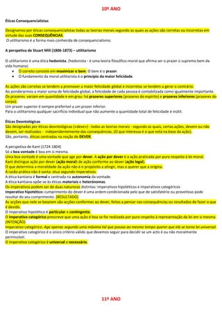10º ANO
Éticas Consequencialistas
Designamos por éticas consequencialistas todas as teorias morais segundo as quais as ações são corretas ou incorretas em
virtude das suas CONSEQUÊNCIAS.
O utilitarismo é a forma mais conhecida de consequencialismo.
A perspetiva de Stuart Mill (1806-1873) – utilitarismo
O utilitarismo é uma ética hedonista. (hedonista - é uma teoria filosófico-moral que afirma ser o prazer o supremo bem da
vida humana)
 O correto consiste em maximizar o bem. O bem é o prazer.
 O fundamento da moral utilitarista é o princípio da maior felicidade.
As ações são corretas se tendem a promover a maior felicidade global e incorretas se tendem a gerar o contrário.
Ao ponderarmos a maior soma de felicidade global, a felicidade de cada pessoa é contabilizada como igualmente importante.
Os prazeres variam em quantidade e em grau: há prazeres superiores (prazeres do espírito) e prazeres inferiores (prazeres do
corpo).
Um prazer superior é sempre preferível a um prazer inferior.
Para o utilitarismo qualquer sacrifício individual que não aumente a quantidade total de felicidade é inútil.
Éticas Deontológicas
São designadas por éticas deontológicas («deve») - todas as teorias morais - segundo as quais, certas ações, devem ou não
devem, ser realizadas - independentemente das consequências. (O que interessa é o que está na base da ação).
São, portanto, éticas centradas na noção de DEVER.
A perspetiva de Kant (1724-1804)
Só a boa vontade é boa em si mesma.
Uma boa vontade é uma vontade que age por dever. A ação por dever é a ação praticada por puro respeito à lei moral.
Kant distingue ação por dever (ação moral) de ação conforme ao dever (ação legal).
O que determina a moralidade da ação não é o propósito a atingir, mas o querer que a origina.
A razão prática não é santa: atua segundo imperativos.
A ética kantiana é formal e centrada na autonomia da vontade.
A ética kantiana opõe-se às éticas materiais e heterónomas.
Os imperativos podem ser de duas naturezas distintas: imperativos hipotéticos e imperativos categóricos
imperativo hipotético: cumprimento do dever é uma ordem condicionada pelo que de satisfatório ou proveitoso pode
resultar do seu cumprimento. (RESULTADO)
As acções que nele se baseiam são acções conformes ao dever, feitas a pensar nas consequências ou resultados de fazer o que
é devido.
O imperativo hipotético é particular e contingente.
O imperativo categórico prescreve que uma ação é boa se for realizada por puro respeito à representação da lei em si mesma.
(INTENÇÃO)
Imperativo categórico: Age apenas segundo uma máxima tal que possas ao mesmo tempo querer que ela se torne lei universal.
O imperativo categórico é o único critério válido que devemos seguir para decidir se um acto é ou não moralmente
permissível.
O imperativo categórico é universal e necessário.
11º ANO
 