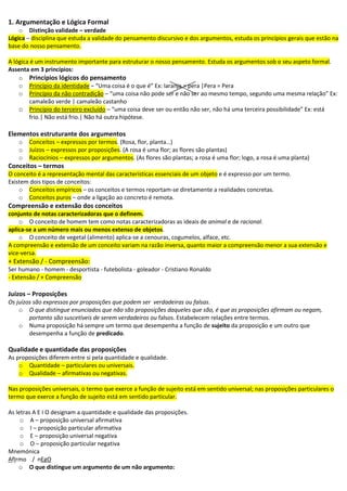 1. Argumentação e Lógica Formal
o Distinção validade – verdade
Lógica – disciplina que estuda a validade do pensamento discursivo e dos argumentos, estuda os princípios gerais que estão na
base do nosso pensamento.
A lógica é um instrumento importante para estruturar o nosso pensamento. Estuda os argumentos sob o seu aspeto formal.
Assenta em 3 princípios:
o Princípios lógicos do pensamento
o Princípio da identidade – “Uma coisa é o que é” Ex: laranja = pera |Pera = Pera
o Princípio da não contradição – “uma coisa não pode ser e não ser ao mesmo tempo, segundo uma mesma relação” Ex:
camaleão verde | camaleão castanho
o Princípio do terceiro excluído – “uma coisa deve ser ou então não ser, não há uma terceira possibilidade” Ex: está
frio.| Não está frio.| Não há outra hipótese.
Elementos estruturante dos argumentos
o Conceitos – expressos por termos. (Rosa, flor, planta…)
o Juízos – expressos por proposições. (A rosa é uma flor; as flores são plantas)
o Raciocínios – expressos por argumentos. (As flores são plantas; a rosa é uma flor; logo, a rosa é uma planta)
Conceitos – termos
O conceito é a representação mental das características essenciais de um objeto e é expresso por um termo.
Existem dois tipos de conceitos:
o Conceitos empíricos – os conceitos e termos reportam-se diretamente a realidades concretas.
o Conceitos puros – onde a ligação ao concreto é remota.
Compreensão e extensão dos conceitos
conjunto de notas caracterizadoras que o definem.
o O conceito de homem tem como notas caracterizadoras as ideais de animal e de racional.
aplica-se a um número mais ou menos extenso de objetos.
o O conceito de vegetal (alimento) aplica-se a cenouras, cogumelos, alface, etc.
A compreensão e extensão de um conceito variam na razão inversa, quanto maior a compreensão menor a sua extensão e
vice-versa.
+ Extensão / - Compreensão:
Ser humano - homem - desportista - futebolista - goleador - Cristiano Ronaldo
- Extensão / + Compreensão
Juízos – Proposições
Os juízos são expressos por proposições que podem ser verdadeiras ou falsas.
o O que distingue enunciados que não são proposições daqueles que são, é que as proposições afirmam ou negam,
portanto são suscetíveis de serem verdadeiros ou falsos. Estabelecem relações entre termos.
o Numa proposição há sempre um termo que desempenha a função de sujeito da proposição e um outro que
desempenha a função de predicado.
Qualidade e quantidade das proposições
As proposições diferem entre si pela quantidade e qualidade.
o Quantidade – particulares ou universais.
o Qualidade – afirmativas ou negativas.
Nas proposições universais, o termo que exerce a função de sujeito está em sentido universal; nas proposições particulares o
termo que exerce a função de sujeito está em sentido particular.
As letras A E I O designam a quantidade e qualidade das proposições.
o A – proposição universal afirmativa
o I – proposição particular afirmativa
o E – proposição universal negativa
o O – proposição particular negativa
Mnemónica
AfIrmo / nEgO
o O que distingue um argumento de um não argumento:
 