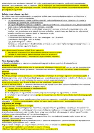Um argumento tem sempre uma conclusão, isto é, uma proposição que é suportada por outra ou outras proposições -
premissas – que constituem a favor da conclusão. Entre as proposições que constituem os argumentos existe um nexo de
implicação logica, isto é, umas proposições conduzem a outra que delas deriva logicamente, caso contrário não estamos na
presença de um argumento.
Relação entre validade e verdade
Em relação aos argumentos não se aplica o conceito de verdade: os argumentos não são verdadeiros ou falsos como as
proposições, são antes válidos ou não válidos.
o Um argumento pode ser válido e as proposições que o constituem podem ser falsas, e pode ser não válido e as
proposições que o constituem serem verdadeiras
o Um argumento pode ter premissas verdadeiras e a conclusão verdadeira e todavia não ser válido, tal acontece se não
existir nexo de implicação lógica entre a premissa e a conclusão.
o Pode ainda existir um argumento constituído por uma primeira premissa condicional, em que se apresenta uma
condição e um condicionado, uma segunda premissa verdadeira e uma conclusão que á partida não sabemos se é
verdadeira ou falsa, mas podemos decidir se ela se segue ou não.
o Já o seguinte argumento é válido.
O João afirmou que, se ganhasse a lotaria, faria uma viagem á volta do mundo;
O João não fez uma viagem à volta do mundo;
Logo, o João não ganhou a lotaria.
Neste caso, a conclusão decorre da admissão das premissas, há um nexo de implicação lógica entre as premissas e a
conclusão, portanto o argumento é valido.
Assim, podemos concluir que a validade de um argumento:
o Não depende da verdade ou da falsidade das proposições que o constituem.
o Depende da forma como as premissas se relacionam com a conclusão.
Se as premissas forem verdadeiras, a conclusão será necessariamente verdadeira.
Tipos de argumentos
A lógica formal só aborda os argumentos dedutivos, visto que são os únicos suscetíveis de validade formal
Argumento dedutivo
Um argumento dedutivo geralmente parte de uma verdade universal para uma particular. Uma vez que nós admitimos como
verdadeira as premissas teremos que admitir a conclusão como verdadeira, pois a conclusão decorre necessariamente das
premissas.
Argumento indutivo
Na indução, a relação entre as premissas e a conclusão não e uma relação de implicação lógica mas somente de suporte, O
facto de as premissas serem verdadeiras não obriga a que a conclusão seja necessariamente verdadeira. A indução não possui
validade formal porque, da parte conhecida não podemos concluir para o desconhecido.
Um argumento indutivo parte de uma verdade particular para chegar a uma universal.
A indução por generalização – Todos os corpos observados até hoje são pretos, logo todos os corpos são pretos. Para que a
generalização seja válida tem de obedecer ás seguinte regras:
1. Os dados em que se baseia têm de ser representativos.
2. Não pode haver contraexemplos.
Ex: Os portugueses vão regularmente ao cinema porque os meus amigos vão regularmente ao cinema.
O exemplo é uma generalização precipitada porque os meus amigos não são uma representação significativa da população
portuguesa.
A indução por previsão – numa previsão, as premissas baseiam-se no passado e a conclusão é um caso particular não
observado. Ex: Todos os corpos observados até hoje são pretos, logo o próximo corpo a ser observado será preto.
Argumento por analogia
comparação entre dois objetos ou situações.
Analogia rigorosa – é uma analogia do tipo matemático porque exprime uma igualdade e a sua conclusão é inquestionável.
Analogia não rigorosa – é a analogia que produz uma conclusão provável, baseada numa equivalência parcial. Ex: o 1º ministro
é semelhante a um treinador, ora o treinador dispõe uma grande autoridade sobre a equipa de futebol, logo o 1º ministro
dispõe de uma grande autoridade sobre os membros do governo.
Analogia falsa – é a analogia que nos leva a uma falsa conclusão. Ex: o mundo é como uma casa, todas as casas tem um
arquiteto, logo o mundo tem um arquiteto.
Argumento de Autoridade: é um argumento baseado na opinião de um especialista. São fundamentais para a progressão do
conhecimento, nomeadamente para a Ciência.
Regras a ter em conta para que o argumento de autoridade possa ser considerado um bom argumento:
- O especialista invocado deve ser muito bom no assunto em causa;
- Não haver discordâncias significativas entre os especialistas quanto à matéria
 