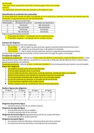 em discussão;
- Não haver outros argumentos mais fortes ou de força igual a favor da conclusão
contrária;
- Os especialistas não terem interesses pessoais na afirmação em causa.
Quantificação do predicado das proposições
Um termo pode estar tomado em toda a sua extensão ou só em parte da sua extensão, no primeiro caso dizemos que está
distribuído, no segundo dizemos que não está distribuído.
Consideremos as seguintes proposições:
PROPOSIÇÕES EXTENSÃO DO SUJEITO EXTENSÃO DO PREDICADO
A Distribuído Não distribuído
I Não distribuído Não distribuído
E Distribuído Distribuído
O Não distribuído Distribuído
Regras da quantificação do predicado:
o Proposições afirmativas – o predicado está em sentido particular.
o Proposições negativas – o predicado está em sentido universal.
Estrutura do silogismo
Num silogismo aparecem três termos diferentes:
o Termo maior – T - não se repete nas duas premissas, aparece na primeira premissa (premissa maior).
o Termo médio – M – repete-se nas duas premissas, e não aparece na conclusão.
o Termo menor – t – não se repete nas duas premissas, aparece na segunda premissa (premissa menor).
O termo maior é o predicado da conclusão, o termo menor exerce a função de sujeito na conclusão.
Princípios do silogismo
O princípio da compreensão – defende que se duas coisas são idênticas a uma terceira, então são idênticas entre si; e ainda
que, se de duas coisas, uma é idêntica a uma terceira e a outra não é, então elas não são idênticas entre si. Este princípio
garante que pensemos com coerência.
O princípio da extensão – defende se tudo é, então parte também é Este princípio garante que evitemos uma contradição.
Regras dos silogismos
1. Um silogismo só pode conter três termos diferentes
2. O termo médio não pode entrar na conclusão
3. O termo médio tem de estar, pelo menos, numa das premissas, tomado em toda a sua extensão.
4. Nenhum termo pode ter mais extensão na conclusão do que tem nas premissas
5. De duas premissas afirmativas não se pode inferir uma conclusão negativa
6. Se uma das premissas for particular, a conclusão tem de ser particular.
7. De duas premissas negativas nada se pode concluir.
8. Nenhum silogismo pode ser constituído por duas premissas particulares.
Modos e figuras dos silogismos
1ª Figura 2ª Figura 3ª Figura 4ª Figura
M --------------T
t----------------M
t ----------------T
T ------------- M
t -------------M
t --------------T
M -------------T
M -------------t
t --------------T
T -------------M
M -------------t
t --------------T
Silogismos da primeira figura
o A primeira premissa tem de ser sempre universal.
Silogismos da segunda figura
o Uma das premissas tem de ser negativa
o A primeira premissa tem de ser universal
Silogismos da terceira figuraA segunda premissa tem de ser sempre afirmativa.
o A conclusão tem de ser sempre particular.
Silogismos da quarta figura
o Se a premissa maior for afirmativa, a premissa menor tem de ser universal
o Se a premissa menos for afirmativa, a conclusão tem de ser particular.
 