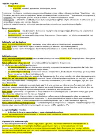 Tipos de silogismos
o Silogismos categóricos:
 Irregulares: entimema, epiquerema, polissilogismo, sorites.
 Regulares
Entimema – é o silogismo constituído em que uma ou até duas premissas está ou estão subentendidas. (“Os golfinhos não
são peixes porque não respiram por guelras.” Falta a primeira premissa a este argumento: “Os peixes respiram por guelras”).
Epiquerema – é o silogismo em que uma ou duas premissas são acompanhadas das suas provas.
Polissilogismo – é o raciocínio constituído por dois ou mais silogismos categóricos simples relacionados de tal maneira que a
conclusão de um passa a ser premissa do outro.
Sorites – é o silogismo que tem pelo menos quatro proposições com os termos convenientemente ligados.
Principais falácias
o Falácias formais – erros de raciocínio derivados do incumprimento das regras lógicas. Dizem respeito unicamente à
forma como o argumento foi construído.
o Falácias informais – erros derivados do conteúdo do argumento. Dizem respeito à sua relação com a realidade e ao
contexto em que se inserem.
Falácias formais do silogismo
Falácia do termo médio não distribuído - resulta de o termo médio não estar tomado em toda a sua extensão
Ilícita maior-quando o termo maior (T) está distribuído na conclusão e não está distribuído na premissa.
Ilícita menor -quando o termo menor (t) está distribuído na conclusão e não se encontra distribuído nas premissas.
Falácias informais
Falácia ad consequentiam(bola de neve) – não se deve contemporizar com a mínima infração à lei porque leva à aceitação de
qualquer tipo de infração.
Falácia ad hominem (ataque pessoal) – procura descredibilizar o proponente do argumento.
Há três formas maiores da falácia ad hominem:
o Ad hominem (abusivo): em vez de atacar uma afirmação, o argumento ataca pessoa que a proferiu. Ex.:Podes dizer
que Deus não existe mas estás apenas a seguir a moda.
o Ad hominem (circunstancial): circunstâncias em que a pessoa a fez. Ex. É natural que o ministro diga que essa política
fiscal é boa porque ele não será atingido por ela.
o Tu quoque: a pessoa não pratica o que diz. Ex. Dizes que eu não devo beber, mas não estás sóbrio faz mais de um ano.
Falácia Post hoc ergo propter hoc (falsa causa) - Um autor comete a falácia quando pressupõe que, por uma coisa se seguir a
outra, então aquela teve de ser causada por esta.. Ex: no dia do acidente aéreo, a pista estava escorregadia, logo, essa foi a
causa do acidente.
Petição de princípio – estabelece-se uma conclusão a partir de uma premissa que não se provou. Nos casos mais subtis, a
premissa é uma consequência da conclusão. Ex: sabemos que jesus é filho de deus, porque ele o disse, e o filho de deus não
pode mentir. Mostre que para acreditarmos nas premissas já teríamos de aceitar a conclusão.
Falso dilema – apresenta-se a situação como se ela só contivesse duas soluções possíveis. Ex: ele é meu inimigo, pois quem
não está comigo está contra mim. (Há mais que 2 opções)
Falácia do espantalho – O argumentador, em vez de atacar o melhor argumento do seu opositor, ataca um argumento
diferente, mais fraco ou tendenciosamente interpretado. Ex.: As pessoas que querem legalizar o aborto, querem prevenção
irresponsável da gravidez. Mas nós queremos uma sexualidade responsável. Logo, o aborto não deve ser legalizado.
Falácia ad ignorantiam (apelo à ignorância) – é cometida sempre que uma proposição é tida como verdadeira só porque não
se pode provar a sua inexistência. Ex: nunca ninguém provou que há ET’s, logo não há ET’s.
2. Argumentação e retórica
o O domínio do discurso argumentativo – a procura de adesão do auditório
Quando argumentamos procuramos defender os pontos de vista e opiniões que adotamos, pretendendo persuadir os outros
da justeza das nossas posições.
Argumentação e demonstração
No discurso lógico-demonstrativo impera o rigor, não há lugar para a discussão e controvérsia: uma vez admitidas as
premissas e estabelecidas corretas implicações lógicas, as conclusões impõe-se como necessárias e universais.
Por outro lado, o discurso argumentativo ocorre quando os assuntos abordados são controversos e suscitam polémica.
Procura encontrar a opinião que parece ser a mais razoável porque melhor fundamentada e tenta persuadir os outros de que
essa é realmente a opinião mais correta.
 