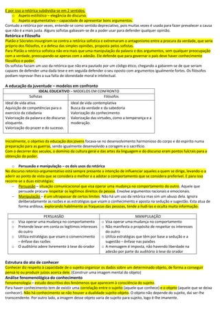 E por isso a retórica subdividia-se em 2 sentidos:
o Aspeto estilístico – elegância do discurso.
o Aspeto argumentativo – capacidade de apresentar bons argumentos.
Contudo a retórica por vezes, entende-se como sentido depreciativo, pois muitas vezes é usada para fazer prevalecer a causa
que não é a mais justa. Alguns sofistas gabavam-se de a poder usar para defender qualquer opinião.
Retórica e Filosofia
Platão e Sócrates insurgiram-se contra a retórica sofistica e extremaram o antagonismo entre a procura da verdade, que seria
próprio dos filósofos, e a defesa das simples opiniões, proposta pelos sofistas.
Para Platão a retórica sofistica não era mais que uma manipulação da palavra e dos argumentos, sem qualquer preocupação
com a verdade, preocupando-se apenas com a adesão. Ele defende que para governar o país deve haver conhecimento
filosófico e poder.
Os sofistas faziam um uso da retórica que não era pautado por um código ético, chegando a gabarem-se de que seriam
capazes de defender uma dada tese e em seguida defender o seu oposto com argumentos igualmente fortes. Os filósofos
podiam reprovar-lhes a sua falta de idoneidade moral e intelectual.
A educação da juventude – modelos em confronto
IDEAL EDUCATIVO – MODELOS EM CONFRONTO
Sofistas Filósofos
Ideal de vida ativa.
Aquisição de competências para o
exercício da cidadania
Valorização da palavra e do discurso
eloquente.
Valorização do prazer e do sucesso.
Ideal de vida contemplativa
Busca da verdade e da sabedoria
Valorização do conhecimento
Valorização das virtudes, como a temperança e a
moderação.
Inicialmente, o objetivo da educação dos jovens focava-se no desenvolvimento harmonioso do corpo e do espirito numa
preparação para as guerras, sendo igualmente desenvolvido a coragem e o sacrifício.
Com o decorrer dos seculos, o domínio da cultura geral e das artes da linguagem e do discurso eram pontos fulcrais para a
obtenção do poder.
o Persuasão e manipulação – os dois usos da retórica
No discurso retorico-argumentativo está sempre presente a intenção de influenciar aqueles a quem se dirige, levando-o a
aderir ao ponto de vista que se considera o melhor e a adotar o comportamento que se considera preferível. E para isso
recorre-se a duas estratégias:
 Persuasão – situação comunicacional que visa operar uma mudança no comportamento do outro. Aquele que
persuade procura respeitar os legítimos direitos da pessoa. Envolve argumentos racionais e emocionais.
 Manipulação – é um ultrapassar de certos limites. Não há um uso da retórica mas sim um abuso dela. Ignora
deliberadamente as razões e as estratégias que visam o conhecimento e aposta na sedução e sugestão. Esta atua de
forma ardilosa, explorando habilmente as fraquezas das pessoas, tende a iludi-las e oculta muita informação.
PERSUASÃO MANIPULAÇÃO
o Visa operar uma mudança no comportamento
o Pretende levar em conta os legítimos interesses
do outro
o Utiliza estratégias que visam o convencimento
– ênfase das razões
o O auditório adere livremente à tese do orador
o Visa operar uma mudança no comportamento
o Não manifesta o propósito de respeitar os interesses
do outro
o Utiliza estratégias que têm por base a sedução e a
sugestão – ênfase nas paixões
o A mensagem é imposta, não havendo liberdade na
adesão por parte do auditório à tese do orador
Estrutura do ato de conhecer
Conhecer diz respeito à capacidade de o sujeito organizar os dados sobre um determinado objeto, de forma a conseguir
pensá-lo ou produzir juízos acerca dele. (Construir uma imagem mental do objeto)
Análise fenomenológica do conhecimento
Fenomenologia – estudo descritivo dos fenómenos que aparecem à consciência do sujeito.
Para haver conhecimento tem de existir uma correlação entre o sujeito (aquele que conhece) e o objeto (aquele que se deixa
conhecer). Não há conhecimento se não houver a dualidade sujeito-objeto. O objeto não depende do sujeito, dai ser-lhe
transcendente. Por outro lado, a imagem desse objeto varia de sujeito para sujeito, logo é-lhe imanente.
 