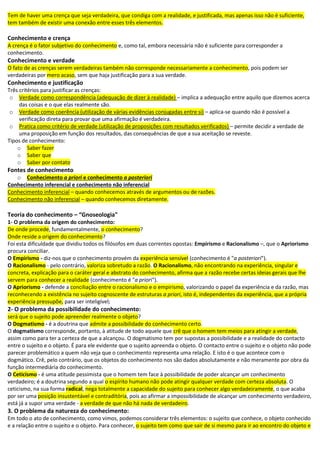 Tem de haver uma crença que seja verdadeira, que condiga com a realidade, e justificada, mas apenas isso não é suficiente,
tem também de existir uma conexão entre esses três elementos.
Conhecimento e crença
A crença é o fator subjetivo do conhecimento e, como tal, embora necessária não é suficiente para corresponder a
conhecimento.
Conhecimento e verdade
O fato de as crenças serem verdadeiras também não corresponde necessariamente a conhecimento, pois podem ser
verdadeiras por mero acaso, sem que haja justificação para a sua verdade.
Conhecimento e justificação
Três critérios para justificar as crenças:
o Verdade como correspondência (adequação de dizer à realidade) – implica a adequação entre aquilo que dizemos acerca
das coisas e o que elas realmente são.
o Verdade como coerência (utilização de várias evidências conjugadas entre si) – aplica-se quando não é possível a
verificação direta para provar que uma afirmação é verdadeira.
o Pratica como critério de verdade (utilização de proposições com resultados verificados) – permite decidir a verdade de
uma proposição em função dos resultados, das consequências de que a sua aceitação se reveste.
Tipos de conhecimento:
o Saber fazer
o Saber que
o Saber por contato
Fontes de conhecimento
o Conhecimento a priori e conhecimento a posteriori
Conhecimento inferencial e conhecimento não inferencial
Conhecimento inferencial – quando conhecemos através de argumentos ou de razões.
Conhecimento não inferencial – quando conhecemos diretamente.
Teoria do conhecimento – “Gnoseologia"
1- O problema da origem do conhecimento:
De onde procede, fundamentalmente, o conhecimento?
Onde reside a origem do conhecimento?
Foi esta dificuldade que dividiu todos os filósofos em duas correntes opostas: Empirismo e Racionalismo –, que o Apriorismo
procura conciliar.
O Empirismo - diz-nos que o conhecimento provém da experiência sensível (conhecimento é "a posteriori").
O Racionalismo - pelo contrário, valoriza sobretudo a razão. O Racionalismo, não encontrando na experiência, singular e
concreta, explicação para o caráter geral e abstrato do conhecimento, afirma que a razão recebe certas ideias gerais que lhe
servem para conhecer a realidade (conhecimento é "a priori").
O Apriorismo - defende a conciliação entre o racionalismo e o empirismo, valorizando o papel da experiência e da razão, mas
reconhecendo a existência no sujeito cognoscente de estruturas a priori, isto é, independentes da experiência, que a própria
experiência pressupõe, para ser inteligível;
2- O problema da possibilidade do conhecimento:
será que o sujeito pode apreender realmente o objeto?
O Dogmatismo - é a doutrina que admite a possibilidade do conhecimento certo.
O dogmatismo corresponde, portanto, à atitude de todo aquele que crê que o homem tem meios para atingir a verdade,
assim como para ter a certeza de que a alcançou. O dogmatismo tem por supostas a possibilidade e a realidade do contacto
entre o sujeito e o objeto. É para ele evidente que o sujeito apreenda o objeto. O contacto entre o sujeito e o objeto não pode
parecer problemático a quem não veja que o conhecimento representa uma relação. E isto é o que acontece com o
dogmático. Crê, pelo contrário, que os objetos do conhecimento nos são dados absolutamente e não meramente por obra da
função intermediária do conhecimento.
O Ceticismo - é uma atitude pessimista que o homem tem face à possibilidade de poder alcançar um conhecimento
verdadeiro; é a doutrina segundo a qual o espírito humano não pode atingir qualquer verdade com certeza absoluta. O
ceticismo, na sua forma radical, nega totalmente a capacidade do sujeito para conhecer algo verdadeiramente, o que acaba
por ser uma posição insustentável e contraditória, pois ao afirmar a impossibilidade de alcançar um conhecimento verdadeiro,
está já a supor uma verdade - a verdade de que não há nada de verdadeiro.
3. O problema da natureza do conhecimento:
Em todo o ato de conhecimento, como vimos, podemos considerar três elementos: o sujeito que conhece, o objeto conhecido
e a relação entre o sujeito e o objeto. Para conhecer, o sujeito tem como que sair de si mesmo para ir ao encontro do objeto e
 
