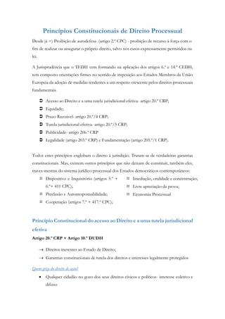Princípios Constitucionais de Direito Processual
Desde já =) Proibição de autodefesa- (artigo 2.º CPC) - proibição de recurso à força com o
fim de realizar ou assegurar o próprio direito, salvo nos casos expressamente permitidos na
lei.
A Jurisprudência que o TEDH vem formando na aplicação dos artigos 6.º e 14.º CEDH,
tem composto orientações firmes no sentido de imposição aos Estados Membros da União
Europeia da adoção de medidas tendentes a um respeito crescente pelos direitos processuais
fundamentais.
 Acesso ao Direito e a uma tutela jurisdicional efetiva- artigo 20.º CRP;
 Equidade;
 Prazo Razoável- artigo 20.º/4 CRP;
 Tutela jurisdicional efetiva- artigo 20.º/5 CRP;
 Publicidade- artigo 206.º CRP
 Legalidade (artigo 203.º CRP) e Fundamentação (artigo 205.º/1 CRP).
Todos estes princípios englobam o direito à jurisdição. Tratam-se de verdadeiras garantias
constitucionais. Mas, existem outros princípios que não deixam de constituir, também eles,
traves-mestras do sistema jurídico-processual dos Estados democráticos contemporâneos:
 Dispositivo e Inquisitório (artigos 5.º +
6.º+ 411 CPC);
 Preclusão e Autorresponsabilidade;
 Cooperação (artigos 7.º + 417.º CPC);
 Imediação, oralidade e concentração;
 Livre apreciação da prova;
 Economia Processual
Princípio Constitucional do acesso ao Direito e a uma tutela jurisdicional
efetiva
Artigo 20.º CRP + Artigo 10.º DUDH
 Direitos inerentes ao Estado de Direito;
 Garantias constitucionais de tutela dos direitos e interesses legalmente protegidos
Quem goza do direito de ação?
 Qualquer cidadão no gozo dos seus direitos cívicos e políticos- interesse coletivo e
difuso:
 