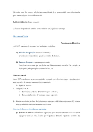 Na maior parte das vezes, a referência ao caso julgado deve ser entendida como direcionada
para o caso julgado em sentido material.
Litispendência- litígio pendente
A fase de litispendência termina com o trânsito em julgado da sentença.
Recursos Cíveis
Apontamento Histórico
Até 2007, o sistema de recurso cível ordinário era dualista:
a) Recurso de apelação- questões de mérito:
Quando não concordamos quanto ao mérito da decisão.
b) Recurso de agrave- questões processuais:
Quando consideramos que um direito não foi devidamente tutelado. Por exemplo, o
desrespeito pelo princípio do contraditório, etc.
Sistema atual
Após 2007, passámos a ter apenas apelação- passando em todos os recursos s abordarem-se
quer questões de mérito, quer questões processuais.
1- Tipos de recurso:
a. Artigo 627.º CPC:
i. Recurso de Apelação- 1.ª instância para a relação;
ii. Recurso de Revista- 2.ª instância para o supremo.
b. Houve uma limitação forte do regime de recurso para o STJ. O recurso para o STJ passou
só a ser admitido somente em casos excecionais.
Sistemas de Recurso: revisão vs. reexame
(a) Sistema de revisão- as instâncias superiores- para as quais se recorre- não vão voltar
a julgar a causa do zero. Aquilo que se pede ao Tribunal superior é a análise da
 