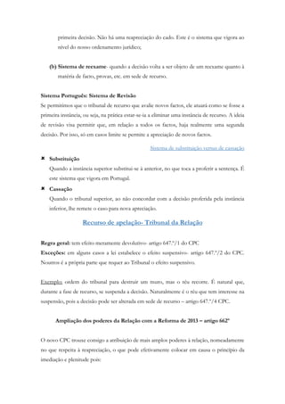 primeira decisão. Não há uma reapreciação do cado. Este é o sistema que vigora ao
nível do nosso ordenamento jurídico;
(b) Sistema de reexame- quando a decisão volta a ser objeto de um reexame quanto à
matéria de facto, provas, etc. em sede de recurso.
Sistema Português: Sistema de Revisão
Se permitimos que o tribunal de recurso que avalie novos factos, ele atuará como se fosse a
primeira instância, ou seja, na prática estar-se-ia a eliminar uma instância de recurso. A ideia
de revisão visa permitir que, em relação a todos os factos, haja realmente uma segunda
decisão. Por isso, só em casos limite se permite a apreciação de novos factos.
Sistema de substituição versus de cassação
 Substituição
Quando a instância superior substitui-se à anterior, no que toca a proferir a sentença. É
este sistema que vigora em Portugal.
 Cassação
Quando o tribunal superior, ao não concordar com a decisão proferida pela instância
inferior, lhe remete o caso para nova apreciação.
Recurso de apelação- Tribunal da Relação
Regra geral: tem efeito meramente devolutivo- artigo 647.º/1 do CPC
Exceções: em alguns casos a lei estabelece o efeito suspensivo- artigo 647.º/2 do CPC.
Noutros é a própria parte que requer ao Tribunal o efeito suspensivo.
Exemplo: ordem do tribunal para destruir um muro, mas o réu recorre. É natural que,
durante a fase de recurso, se suspenda a decisão. Naturalmente é o réu que tem interesse na
suspensão, pois a decisão pode ser alterada em sede de recurso – artigo 647.º/4 CPC.
Ampliação dos poderes da Relação com a Reforma de 2013 – artigo 662º
O novo CPC trouxe consigo a atribuição de mais amplos poderes à relação, nomeadamente
no que respeita à reapreciação, o que pode efetivamente colocar em causa o princípio da
imediação e plenitude pois:
 