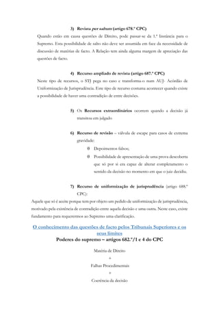 3) Revista per saltum (artigo 678.º CPC)
Quando estão em causa questões de Direito, pode passar-se da 1.ª Instância para o
Supremo. Esta possibilidade de salto não deve ser assumida em face da necessidade de
discussão de matérias de facto. A Relação tem ainda alguma margem de apreciação das
questões de facto.
4) Recurso ampliado de revista (artigo 687.º CPC)
Neste tipo de recursos, o STJ pega no caso e transforma-o num AUJ- Acórdão de
Uniformização de Jurisprudência. Este tipo de recurso costuma acontecer quando existe
a possibilidade de haver uma contradição de entre decisões.
5) Os Recursos extraordinários ocorrem quando a decisão já
transitou em julgado
6) Recurso de revisão – válvula de escape para casos de extrema
gravidade:
 Depoimentos falsos;
 Possibilidade de apresentação de uma prova descoberta
que só por si era capaz de alterar completamento o
sentido da decisão no momento em que o juiz decidiu.
7) Recurso de uniformização de jurisprudência (artigo 688.º
CPC):
Aquele que só é aceite porque tem por objeto um pedido de uniformização de jurisprudência,
motivado pela existência de contradição entre aquela decisão e uma outra. Neste caso, existe
fundamento para requerermos ao Supremo uma clarificação.
O conhecimento das questões de facto pelos Tribunais Superiores e os
seus limites
Poderes do supremo – artigos 682.º/1 e 4 do CPC
Matéria de Direito
+
Falhas Procedimentais
+
Coerência da decisão
 