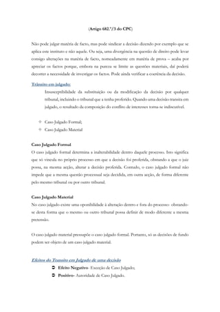 (Artigo 682.º/3 do CPC)
Não pode julgar matéria de facto, mas pode sindicar a decisão dizendo por exemplo que se
aplica este instituto e não aquele. Ou seja, uma divergência na questão de direito pode levar
consigo alterações na matéria de facto, nomeadamente em matéria de prova – acaba por
apreciar os factos porque, embora na pureza se limite as questões materiais, daí poderá
decorrer a necessidade de investigar os factos. Pode ainda verificar a coerência da decisão.
Trânsito em julgado:
Insusceptibilidade da substituição ou da modificação da decisão por qualquer
tribunal, incluindo o tribunal que a tenha proferido. Quando uma decisão transita em
julgado, o resultado da composição do conflito de interesses torna-se indiscutível.
 Caso Julgado Formal;
 Caso Julgado Material
Caso Julgado Formal
O caso julgado formal determina a inalterabilidade dentro daquele processo. Isto significa
que só vincula no próprio processo em que a decisão foi proferida, obstando a que o juiz
possa, na mesma acção, alterar a decisão proferida. Contudo, o caso julgado formal não
impede que a mesma questão processual seja decidida, em outra acção, de forma diferente
pelo mesmo tribunal ou por outro tribunal.
Caso Julgado Material
No caso julgado existe uma oponibilidade à alteração dentro e fora do processo- obstando-
se desta forma que o mesmo ou outro tribunal possa definir de modo diferente a mesma
pretensão.
O caso julgado material pressupõe o caso julgado formal. Portanto, só as decisões de fundo
podem ser objeto de um caso julgado material.
Efeitos do Transito em Julgado de uma decisão
 Efeito Negativo- Exceção de Caso Julgado;
 Positivo- Autoridade de Caso Julgado.
 