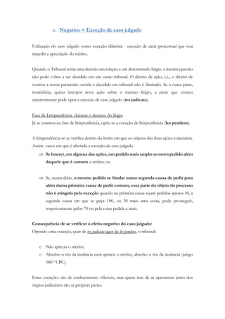 c. Negativo = Exceção de caso julgado
Utilização do caso julgado como exceção dilatória - exceção de cariz processual que visa
impedir a apreciação do mérito.
Quando o Tribunal toma uma decisão em relação a um determinado litígio, a mesma questão
não pode voltar a ser decidida em um outro tribunal. O direito de ação, i.e., o direito de
vermos a nossa pretensão ouvida e decidida em tribunal não é ilimitado. Se a outra parte,
insatisfeita, quiser interpor nova ação sobre o mesmo litígio, a parte que venceu
anteriormente pode opor a exceção de caso julgado (res judicata).
Fase de Litispendência- durante o decurso do litígio
Já se estamos na fase de litispendência, opõe-se a exceção de litispendência (les pendens).
A litispendência só se verifica dentro do limite em que os objetos das duas ações coincidem.
Assim- casos em que é afastada a exceção de caso julgado
 Se houver, em alguma das ações, um pedido mais amplo ou outro pedido além
daquele que é comum a ambas; ou
 Se, numa delas, o mesmo pedido se fundar numa segunda causa de pedir para
além duma primeira causa de pedir comum, essa parte do objeto do processo
não é atingida pela exceção quando na primeira causa sejam pedidos apenas 30, a
segunda causa em que se peça 100, ou 30 mais uma coisa, pode prosseguir,
respetivamente pelos 70 ou pela coisa pedida a mais.
Consequência de se verificar o efeito negativo do caso julgado:
Opondo uma exceção, quer de res judicata quer de les pendens, o tribunal:
o Não aprecia o mérito;
o Absolve o réu da instância nem aprecia o mérito, absolve o réu da instância (artigo
580.º CPC).
Estas exceções são de conhecimento oficioso, mas quem tem de as apresentar junto dos
órgãos judiciários são as próprias partes.
 