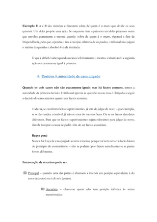Exemplo 1: A e B são vizinhos e discutem sobre de quem é o muro que divide os seus
quintais. Um deles propõe uma ação. Se enquanto dura a primeira um deles propuser outra
que envolva exatamente a mesma questão sobre de quem é o muro, vigorará a fase de
litispendência, pelo que, opondo o réu a exceção dilatória de les pendens, o tribunal não julgará
o mérito da questão e absolvê-lo-á da instância.
O que é difícil é saber quando o caso é efetivamente o mesmo- é muito raro a segunda
ação ser exatamente igual à primeira.
d. Positivo = autoridade de caso julgado
Quando os dois casos não são exatamente iguais mas há factos comuns, temos a
autoridade da primeira decisão. O tribunal aprecia as questões novas mas é obrigado a seguir
a decisão do caso anterior quanto aos factos comuns.
Todavia, se existirem factos supervenientes, já terá de julgar de novo – por exemplo,
se o réu vendeu o imóvel, já não se trata do mesmo facto. Ou se os factos têm datas
diferentes. Para que os factos supervenientes sejam relevantes para julgar de novo,
têm de integrar a causa de pedir- têm de ser factos essenciais.
Regra geral
Nunca há força de caso julgado contra terceiros porque tal seria uma violação básica
do princípio do contraditório – não se podem opor factos semelhantes se as partes
forem diferentes.
Intervenção de terceiros pode ser:
 Principal – quando uma das partes é chamada a intervir em posição equivalente à do
autor (coautor) ou à do réu (coréu).
 Acessória – chama-se quem não tem posição idêntica às acima
mencionadas.
 