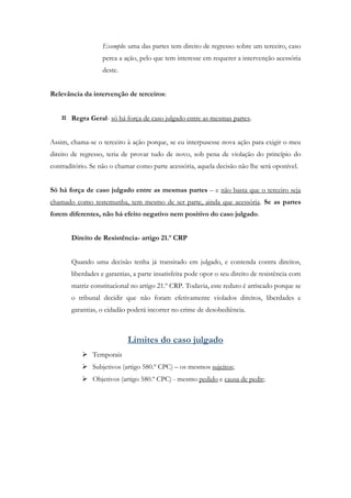 Exemplo: uma das partes tem direito de regresso sobre um terceiro, caso
perca a ação, pelo que tem interesse em requerer a intervenção acessória
deste.
Relevância da intervenção de terceiros:
 Regra Geral- só há força de caso julgado entre as mesmas partes.
Assim, chama-se o terceiro à ação porque, se eu interpusesse nova ação para exigir o meu
direito de regresso, teria de provar tudo de novo, sob pena de violação do princípio do
contraditório. Se não o chamar como parte acessória, aquela decisão não lhe será oponível.
Só há força de caso julgado entre as mesmas partes – e não basta que o terceiro seja
chamado como testemunha, tem mesmo de ser parte, ainda que acessória. Se as partes
forem diferentes, não há efeito negativo nem positivo do caso julgado.
Direito de Resistência- artigo 21.º CRP
Quando uma decisão tenha já transitado em julgado, e contenda contra direitos,
liberdades e garantias, a parte insatisfeita pode opor o seu direito de resistência com
matriz constitucional no artigo 21.º CRP. Todavia, este reduto é arriscado porque se
o tribunal decidir que não foram efetivamente violados direitos, liberdades e
garantias, o cidadão poderá incorrer no crime de desobediência.
Limites do caso julgado
 Temporais
 Subjetivos (artigo 580.º CPC) – os mesmos sujeitos;
 Objetivos (artigo 580.º CPC) - mesmo pedido e causa de pedir;
 