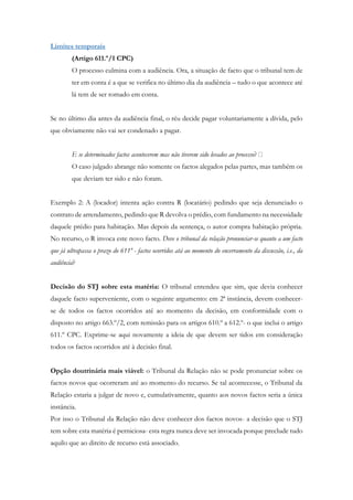 Limites temporais
(Artigo 611.º/1 CPC)
O processo culmina com a audiência. Ora, a situação de facto que o tribunal tem de
ter em conta é a que se verifica no último dia da audiência – tudo o que acontece até
lá tem de ser tomado em conta.
Se no último dia antes da audiência final, o réu decide pagar voluntariamente a dívida, pelo
que obviamente não vai ser condenado a pagar.
E se determinados factos acontecerem mas não tiverem sido levados ao processo
O caso julgado abrange não somente os factos alegados pelas partes, mas também os
que deviam ter sido e não foram.
Exemplo 2: A (locador) intenta ação contra R (locatário) pedindo que seja denunciado o
contrato de arrendamento, pedindo que R devolva o prédio, com fundamento na necessidade
daquele prédio para habitação. Mas depois da sentença, o autor compra habitação própria.
No recurso, o R invoca este novo facto. Deve o tribunal da relação pronunciar-se quanto a um facto
que já ultrapassa o prazo do 611º - factos ocorridos atá ao momento do encerramento da discussão, i.e., da
audiência?
Decisão do STJ sobre esta matéria: O tribunal entendeu que sim, que devia conhecer
daquele facto superveniente, com o seguinte argumento: em 2ª instância, devem conhecer-
se de todos os factos ocorridos até ao momento da decisão, em conformidade com o
disposto no artigo 663.º/2, com remissão para os artigos 610.º a 612.º- o que inclui o artigo
611.º CPC. Exprime-se aqui novamente a ideia de que devem ser tidos em consideração
todos os factos ocorridos até à decisão final.
Opção doutrinária mais viável: o Tribunal da Relação não se pode pronunciar sobre os
factos novos que ocorreram até ao momento do recurso. Se tal acontecesse, o Tribunal da
Relação estaria a julgar de novo e, cumulativamente, quanto aos novos factos seria a única
instância.
Por isso o Tribunal da Relação não deve conhecer dos factos novos- a decisão que o STJ
tem sobre esta matéria é perniciosa- esta regra nunca deve ser invocada porque preclude tudo
aquilo que ao direito de recurso está associado.
 