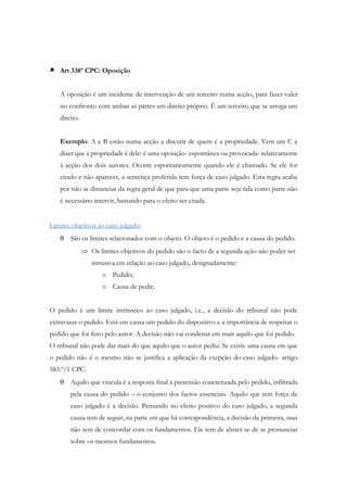  Art 338º CPC: Oposição
A oposição é um incidente de intervenção de um terceiro numa acção, para fazer valer
no confronto com ambas as partes um direito próprio. É um terceiro que se arroga um
direito.
Exemplo: A e B estão numa acção a discutir de quem é a propriedade. Vem um C a
dizer que a propriedade é dele: é uma oposição- espontânea ou provocada- relativamente
à acção dos dois autores. Ocorre espontaneamente quando ele é chamado. Se ele for
citado e não aparecer, a sentença proferida tem força de caso julgado. Esta regra acaba
por não se distanciar da regra geral de que para que uma parte seja tida como parte não
é necessário intervir, bastando para o efeito ser citada.
Limites objetivos ao caso julgado:
 São os limites relacionados com o objeto. O objeto é o pedido e a causa do pedido.
 Os limites objetivos do pedido são o facto de a segunda ação não poder ser
intrusiva em relação ao caso julgado, designadamente:
o Pedido;
o Causa de pedir;
O pedido é um limite intrínseco ao caso julgado, i.e., a decisão do tribunal não pode
extravasar o pedido. Está em causa um pedido do dispositivo e a importância de respeitar o
pedido que foi feito pelo autor. A decisão não vai condenar em mais aquilo que foi pedido.
O tribunal não pode dar mais do que aquilo que o autor pediu. Se existe uma causa em que
o pedido não é o mesmo não se justifica a aplicação da exepção do caso julgado- artigo
583.º/1 CPC.
 Aquilo que vincula é a resposta final à pretensão concretizada pelo pedido, infiltrada
pela causa do pedido – o conjunto dos factos essenciais. Aquilo que tem força de
caso julgado é a decisão. Pensando no efeito positivo do caso julgado, a segunda
causa tem de seguir, na parte em que há correspondência, a decisão da primeira, mas
não tem de concordar com os fundamentos. Ele tem de abster-se de se pronunciar
sobre os mesmos fundamentos.
 