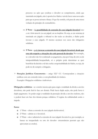 processo ou ação que condena o devedor ao cumprimento, ainda que
transitada em julgado, não é oponível ao fiador e terá de haver uma nova ação
para que se possa acionar a fiança. O que faz sentido, sob pena de uma crassa
violação do princípio do contraditório.
 2ª Parte – há possibilidade de extensão do caso julgado favorável «mas
a este é lícito invocá-lo [ao caso julgado] em seu benefício». Ou seja, se em sentença já
transitada em julgado o tribunal se der razão ao devedor, o fiador pode
invocar o caso julgado. O mesmo acontece nos casos das obrigações
solidárias.
 3ª Parte – pode invocar a extensão do caso julgado favorável, desde que
esta não respeite a situações de cariz pessoal do devedor. Por exemplo,
se o devedor não for condenado ao pagamento, mas por força de erro ou de
inimputabilidade/incapacidade, só o próprio pode determinar se quer
beneficiar da decisão e tal não exclui a responsabilidade do fiador, ou seja, ele
pode ter de cumprir a obrigação.
 Situações Jurídicas Concorrentes – artigo 522.º CC- Correspondem a situações
jurídicas com um conteúdo único e com pluralidade de titulares.
Exemplo: Obrigações solidárias e indivisíveis.
Obrigações solidárias - se o credor intenta ação para exigir a totalidade da dívida a um dos
devedores, não pode fazê-lo face aos demais. Pode haver dupla acção, não pode haver é
duplo pagamento. Ao poder exigir a totalidade da prestação devida a um dos credores, não
o poderá fazer em face dos demais porque solidários. O regime da solidariedade assim o
impede.
Suma:
o 1.ª Parte – afasta a extensão do caso julgado desfavorável;
o 2.ª Parte – admite-se o favorável;
o 3.ª Parte – não é admissível a extensão de caso julgado favorável se, por exemplo, se
basear na incapacidade ou erro do devedor- circunstâncias pessoais que não
aproveitam ao credor).
 