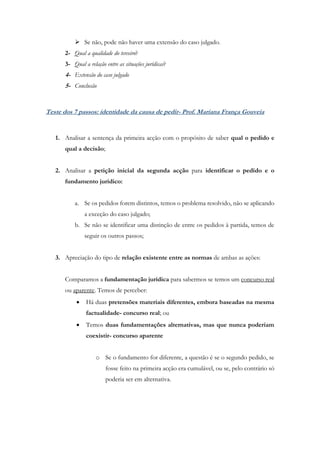  Se não, pode não haver uma extensão do caso julgado.
2- Qual a qualidade do terceiro?
3- Qual a relação entre as situações jurídicas?
4- Extensão do caso julgado
5- Conclusão
Teste dos 7 passos: identidade da causa de pedir- Prof. Mariana França Gouveia
1. Analisar a sentença da primeira acção com o propósito de saber qual o pedido e
qual a decisão;
2. Analisar a petição inicial da segunda acção para identificar o pedido e o
fundamento jurídico:
a. Se os pedidos forem distintos, temos o problema resolvido, não se aplicando
a exceção do caso julgado;
b. Se não se identificar uma distinção de entre os pedidos à partida, temos de
seguir os outros passos;
3. Apreciação do tipo de relação existente entre as normas de ambas as ações:
Comparamos a fundamentação jurídica para sabermos se temos um concurso real
ou aparente. Temos de perceber:
 Há duas pretensões materiais diferentes, embora baseadas na mesma
factualidade- concurso real; ou
 Temos duas fundamentações alternativas, mas que nunca poderiam
coexistir- concurso aparente
o Se o fundamento for diferente, a questão é se o segundo pedido, se
fosse feito na primeira acção era cumulável, ou se, pelo contrário só
poderia ser em alternativa.
 