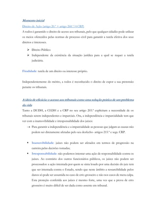 Momento inicial
Direito de Ação (artigo 20.º + artigo 268.º/4 CRP)
A todos é garantido o direito de acesso aos tribunais, pelo que qualquer cidadão pode utilizar
os meios oferecidos pelas normas de processo civil para garantir a tutela efetiva dos seus
direitos e interesses.
 Direito Público
 Independente da existência da situação jurídica para a qual se requer a tutela
judiciária.
Finalidade: tutela de um direito ou interesse próprio.
Independentemente do mérito, a todos é reconhecido o direito de expor a sua pretensão
perante os tribunais.
A ideia de eficácia: o acesso aos tribunais como uma solução prática de um problema
da vida
Tanto a DUDH, a CEDH e a CRP no seu artigo 203.º explicitam a necessidade de os
tribunais serem independentes e imparciais. Ora, a independência e imparcialidade tem que
ver com a inamovibilidade e irresponsabilidade dos juízes:
 Para garantir a independência e a imparcialidade as pessoas que julgam as causas não
podem ser diretamente afetadas pelo seu desfecho- artigos 215.º e segs. CRP.
 Inamovibilidade: juízes não podem ser afetados em termos de progressão na
carreira pelas decisões tomadas;
 Irresponsabilidade: não podemos intentar uma ação de responsabilidade contra os
juízes. Ao contrário dos outros funcionários públicos, os juízes não podem ser
processados: a ação intentada por quem se sinta lesado por uma decisão do juiz tem
que ser intentada contra o Estado, sendo que neste âmbito a ressarcibilidade pelos
danos só pode ser assumida no caso de erro grosseiro e não nos casos de mera culpa.
Esta proteção conferida aos juízes é mesmo forte, uma vez que a prova de erro
grosseiro é muito difícil de ser dada como assente em tribunal.
 