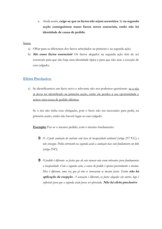 a. Ainda assim, exige-se que os factos não sejam acessórios. Se na segunda
acção conseguirmos trazer factos novos essenciais, então não há
identidade de causa de pedido.
Suma:
a) Olhar para as diferenças dos factos articulados na primeira e na segunda ação;
b) São esses factos essenciais? Os factos alegados na segunda ação têm de ser
essenciais para que não haja uma identidade típica e para que não atue a exceção de
caso julgado;
Efeito Preclusivo:
c) Se identificarmos um facto novo e relevante não nos podemos questionar- se o réu
já devia ter identificado na primeira acção, então ele perdeu a sua oportunidade e
temos uma causa de pedido idêntica;
Se o réu não tinha essa obrigação, pois o facto não era necessário para pedir, na
primeira acção, então não haverá lugar ao caso julgado.
Exemplo: Faz-se o mesmo pedido, com o mesmo fundamento:
 O A pede anulação do contrato com base de incapacidade acidental (artigo 257.ºCC), e
não consegue. Pediu entretanto na segunda acção a anulação mas com fundamento em dolo
(artigo 254º);
 O pedido é diferente- os factos que ele veio invocar não eram relevantes para fundamentar
a incapacidade. Com a segunda ação, a causa do pedido é apenas parcialmente a mesma.
Mas é diferente, uma vez que já não se invocaram os mesmo factos. Então não há
aplicação da exepção. A acusação é diferente, os factos alegados são outros, logo é
suficiente para que a segunda acção possa ser apreciada. Não há efeito preclusivo.
 