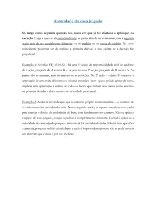 Autoridade do caso julgado
Só surge como segunda questão nos casos em que já foi afastada a aplicação da
exceção. Exige a questão da prejudicialidade: as partes têm de ser as mesmas, mas a segunda
acção tem de ser parcialmente diferente ou no pedido ou na causa do pedido. Na parte
coincidente podemos ter de replicar a primeira decisão e isso ocorre se a decisão for
prejudicial.
Exemplo 1: Acórdão STJ 13.10.92 – há uma 1ª acção de responsabilidade civil de acidente
de viação, proposta de A contra B; e depois há uma 2ª acção, proposta de B contra A. As
partes são as mesmas, mas inverteram-se as posições. Na 2ª ação o sujeito B requereu a
apreciação de uma coisa diferente e o tribunal entendeu -bem- que o pedido apesar de novo,
implicar uma apreciação e análise de todos os factos que tinham sido dados como assentes
na primeira decisão – devia manter-se- celeridade processual.
Exemplo 2: Acção de reivindicação que o senhorio próprio contra inquilino – o contrato de
arrendamento foi considerado nulo. Numa segunda acção, o suposto inquilino vem pedir
para exercer o direito de preferência do bem, com fundamento no contrato. Não se aplica a
exepção do caso julgado, porque o pedido é completamente diferente. Contudo, aplica-se a
autoridade de caso julgado porque o contrato já foi considerado nulo. Não há mais questões
a apreciar, porque o pedido cai pela base: a acção é improcedente porque não se pode invocar
um contrato que é nulo e por isso ineficaz.
 