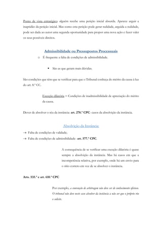 Ponto de vista estratégico: alguém recebe uma petição inicial absurda. Apetece arguir a
inaptidão da petição inicial. Mas como esta petição pode gerar nulidade, arguida a nulidade,
pode ser dada ao autor uma segunda oportunidade para propor uma nova ação e fazer valer
os seus possíveis direitos.
Admissibilidade ou Pressupostos Processuais
o É frequente a falta de condições de admissibilidade.
 São as que geram mais dúvidas.
São condições que têm que se verificar para que o Tribunal conheça do mérito da causa à luz
do art. 8.º CC.
Exceção dilatória = Condições de inadmissibilidade de apreciação do mérito
da causa.
Dever de absolver o réu da instância: art. 278.º CPC- casos da absolvição da instância.
Absolvição da Instância:
 Falta de condições de validade;
 Falta de condições de admissibilidade- art. 577.º CPC.
A consequência de se verificar uma exceção dilatória é quase
sempre a absolvição da instância. Mas há casos em que a
incompetência relativa, por exemplo, onde há um envio para
o sítio correto em vez de se absolver o instância.
Arts. 535.º e art. 610.º CPC
Por exemplo, a convenção de arbitragem não deve ser de conhecimento oficioso.
O tribunal não deve neste caso absolver da instância a não ser que o próprio réu
o solicite.
 