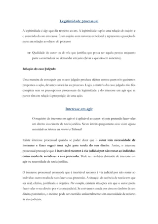 Legitimidade processual
A legitimidade é algo que diz respeito ao ato. A legitimidade supõe uma relação do sujeito e
o conteúdo do ato em causa. É um sujeito com natureza relacional e representa a posição da
parte em relação ao objeto do processo
 Qualidade do autor ou do réu que justifica que possa ser aquela pessoa enquanto
parte a contradizer ou demandar em juízo (levar a questão em concreto).
Relação do caso Julgado:
Uma maneira de conseguir que o caso julgado produza efeitos contra quem nós queiramos
propomos a ação, devemos alocá-las ao processo. Logo, a matéria do caso julgado não fica
completa sem os pressupostos processuais da legitimidade e do interesse em agir que as
partes têm em relação à proposição de uma ação.
Interesse em agir
O requisito do interesse em agir só é aplicável ao autor- só este pretende fazer valer
um direito seu carente de tutela jurídica. Neste âmbito perguntamo-nos: existe alguma
necessidade ou interesse em recorrer a Tribunal?
Existe interesse processual quando se puder dizer que o autor tem necessidade de
instaurar e fazer seguir uma ação para tutela do seu direito. Assim, o interesse
processual pressupõe que é inevitável recorrer à via judicial por não restar ao indivíduo
outro modo de satisfazer a sua pretensão. Pode ser também chamado de interesse em
agir ou necessidade de tutela jurídica.
O interesse processual pressupõe que é inevitável recorrer à via judicial por não restar ao
individuo outro modo de satisfazer a sua pretensão. A situação de carência de tutela tem que
ser real, efetiva, justificada e objetiva. Por exemplo, existem situações em que o autor podia
fazer valer o seu direito por via extrajudicial. Se estivermos ainda por cima no âmbito de um
direito potestativo, o mesmo pode ser exercido unilateralmente sem necessidade de recurso
às vias judiciais.
 