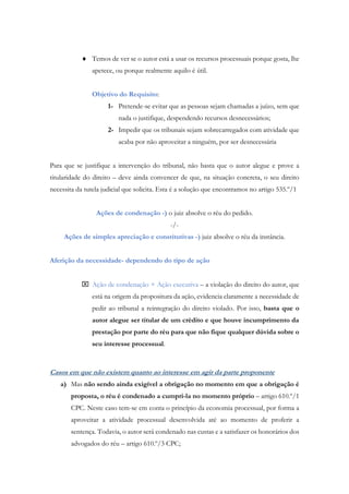  Temos de ver se o autor está a usar os recursos processuais porque gosta, lhe
apetece, ou porque realmente aquilo é útil.
Objetivo do Requisito:
1- Pretende-se evitar que as pessoas sejam chamadas a juízo, sem que
nada o justifique, despendendo recursos desnecessários;
2- Impedir que os tribunais sejam sobrecarregados com atividade que
acaba por não aproveitar a ninguém, por ser desnecessária
Para que se justifique a intervenção do tribunal, não basta que o autor alegue e prove a
titularidade do direito – deve ainda convencer de que, na situação concreta, o seu direito
necessita da tutela judicial que solicita. Esta é a solução que encontramos no artigo 535.º/1
Ações de condenação -) o juiz absolve o réu do pedido.
-/-
Ações de simples apreciação e constitutivas -) juiz absolve o réu da instância.
Aferição da necessidade- dependendo do tipo de ação
 Ação de condenação + Ação executiva – a violação do direito do autor, que
está na origem da propositura da ação, evidencia claramente a necessidade de
pedir ao tribunal a reintegração do direito violado. Por isso, basta que o
autor alegue ser titular de um crédito e que houve incumprimento da
prestação por parte do réu para que não fique qualquer dúvida sobre o
seu interesse processual.
Casos em que não existem quanto ao interesse em agir da parte proponente
a) Mas não sendo ainda exigível a obrigação no momento em que a obrigação é
proposta, o réu é condenado a cumpri-la no momento próprio – artigo 610.º/1
CPC. Neste caso tem-se em conta o princípio da economia processual, por forma a
aproveitar a atividade processual desenvolvida até ao momento de proferir a
sentença. Todavia, o autor será condenado nas custas e a satisfazer os honorários dos
advogados do réu – artigo 610.º/3 CPC;
 