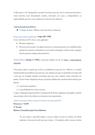 A ideia aqui é a de salvaguardar a posição dos juízes para que não se sintam pressionados a
tomar decisões num determinado sentido, colocando em causa a independência ou
imparcialidade que deve estar subjacente às decisões dos tribunais.
Tutela Jurisdicional Efetiva
 A função de dizer o Direito está reservada aos tribunais.
Reserva da função jurisdicional- artigo 202.º CRP
Com a reforma de 2013, houve uma agilização:
 Divórcios litigiosos;
 Processos de execução- em alguns processos os juízes passaram a ser auxiliados pelos
agentes de execução, solicitadores ou até mesmo advogados, embora toda e qualquer
decisão passasse sempre pelos primeiros.
Tutela Efetiva (Artigo 2.º CPC): a proteção jurídica tem de ser eficaz e temporalmente
adequada.
Uma justiça eficaz é aquele que resolve os problemas às pessoas. Se o Direito é a solução
fundamentada dos problemas das pessoas, esta solução tem que ser proferida em tempo útil
e têm que ser tomadas medidas necessárias para que estas soluções sejam colocadas em
prática. Temos ainda a bipartição de que a proteção jurídica deve proporcional à decisão, que
aprecie:
 A pretensão regulada; e
 A possibilidade de a fazer executar.
A ação é adequada quando permite a salvaguarda de direitos legalmente protegidos- garante
uma proteção efetiva dos direitos ou interesses dos proponentes.
Podem as pessoas coletivas usufruir do instituto do apoio judiciário?
Processo n.º 15/09
2.ª Secção
Relator: Conselheiro João Cura Mariano
“No que respeita à capacidade jurídica, as pessoas coletivas em geral são titulares dos direitos
conducentes à prossecução dos fins para que existam. A Constituição atribui às pessoas coletivas
 
