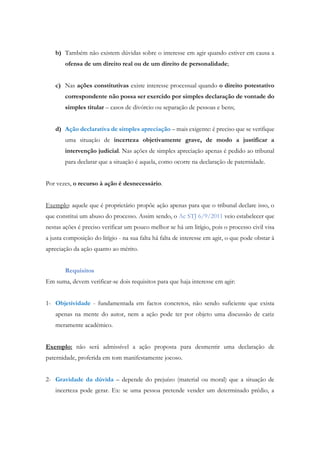 b) Também não existem dúvidas sobre o interesse em agir quando estiver em causa a
ofensa de um direito real ou de um direito de personalidade;
c) Nas ações constitutivas existe interesse processual quando o direito potestativo
correspondente não possa ser exercido por simples declaração de vontade do
simples titular – casos de divórcio ou separação de pessoas e bens;
d) Ação declarativa de simples apreciação – mais exigente: é preciso que se verifique
uma situação de incerteza objetivamente grave, de modo a justificar a
intervenção judicial. Nas ações de simples apreciação apenas é pedido ao tribunal
para declarar que a situação é aquela, como ocorre na declaração de paternidade.
Por vezes, o recurso à ação é desnecessário.
Exemplo: aquele que é proprietário propõe ação apenas para que o tribunal declare isso, o
que constitui um abuso do processo. Assim sendo, o Ac STJ 6/9/2011 veio estabelecer que
nestas ações é preciso verificar um pouco melhor se há um litígio, pois o processo civil visa
a justa composição do litígio - na sua falta há falta de interesse em agir, o que pode obstar à
apreciação da ação quanto ao mérito.
Requisitos
Em suma, devem verificar-se dois requisitos para que haja interesse em agir:
1- Objetividade - fundamentada em factos concretos, não sendo suficiente que exista
apenas na mente do autor, nem a ação pode ter por objeto uma discussão de cariz
meramente académico.
Exemplo: não será admissível a ação proposta para desmentir uma declaração de
paternidade, proferida em tom manifestamente jocoso.
2- Gravidade da dúvida – depende do prejuízo (material ou moral) que a situação de
incerteza pode gerar. Ex: se uma pessoa pretende vender um determinado prédio, a
 