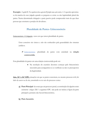 Exemplo: A agride B. Na sequência dessa agressão B propõe uma ação contra A. A questão aproxima-
se da matéria do caso julgado quando se pergunta se existe ou não legitimidade plural das
partes. Numa determinada obrigação a parte passiva pode compreender mais do que duas
pessoas que assumem a posição de devedores.
Pluralidade de Partes- Litisconsórcio
Litisconsórcio + Coligação- casos em que temos pluralidade de partes.
Estes conceitos são únicos e não são conhecidos pela generalidade dos sistemas
jurídicos.
 Litisconsórcios- pluralidade de partes com unicidade na relação
controvertida.
Esta pluralidade de partes em uma relação controvertida pode ser:
 Na resolução do exercício devemos começar pelo litisconsórcio
necessário para averiguarmos se se verificam ou não os pressupostos
da ilegitimidade.
Arts. 32.º e 34.º CPC- situações em que as partes concorrem, no mesmo processo civil, do
lado do autor ou do réu, assumindo-se no seio do processo como:
a) Parte Principal- de notar que em processo penal, a constituição de alguém como
assistente- artigos 326.º e seguintes CPC- não pode ser inclusa à figura da parte
principal e portanto não haverá litisconsórcio;
b) Parte Acessória
 