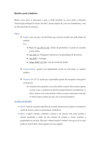 Quando a parte é ilegítima:
Muitas vezes, para se aproveitar a ação, é ainda facultado ao autor ainda o chamado
“Intervenção principal do sujeito em falta”, mesmo depois de, com esse fundamento, o réu
ter sido absolvido da instância.
Tipos:
 Legal- casos em que a lei determina que a pessoa sozinha não pode dispor da
matéria:
Ex:.
 Regra do art. 419.º/1 CC- direito de preferência- só pode ser exercido
contra todos;
 Art. 535.º/1- Obrigações indivisíveis com pluralidade de devedores;
 Art. 2091.º- Cônjuges
 Artigo 1682.º-A/1 CC- casa de morada de família
 Convencional- quando essa ilegitimidade resulta da convenção ou negócio
jurídico;
 Natural- art. 33.º/2- aquele que é apreendido quando são arrogadas outras partes
ao processo;
 A decisão deve produzir o seu efeito último normal. Não estamos apenas
a tentar evitar a existência de decisões jurisprudenciais contraditórias. A
ideia é mesmo a de evitar decisões inúteis ou pouco úteis para evitar que
os efeitos típicos, dentro da ação, não se possam produzir.
Acórdão 29/05/2012
 Autor: Ação de execução específica do contrato promessa de compra e consequente
venda do terreno contra os promitentes vendedores.
 Réus: a seguir à citação, venderam o terreno a um terceiro. Ora, neste sentido, a
decisão produziria o efeito de um contrato de compra e venda- transfere a
propriedade de um bem. Mas pode o tribunal transferir o tribunal o bem que já está na esfera
jurídica do terceiro? Não- efeito negativo do caso julgado.
 