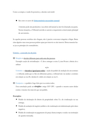 Como a compra e venda foi posterior, a decisão será inútil.
 São estes os casos de Litisconsórcio necessário natural.
A decisão pode não produziria o seu efeito útil natural se não for chamada essa parte.
Nestas situações, o Tribunal convida os autores a requererem a intervenção principal
de um terceiro.
Se aquelas pessoas sozinhas não chegam, não é preciso convencer ninguém a litigar. Basta
citar alguém: mas essas pessoas podem optar por intervir ou não intervir. Desta maneira faz-
se jus ao princípio do contraditório.
Critério - conteúdo da decisão
 Simples – decisão diferente para cada uma das pessoas.
Exemplo: acção de reivindicação – C deve entregar a coisa A, mas B tem o direito de a
utilizar
=/=
Unitário – a decisão é igual para todos – acção de pedido de anulação de um contrato
– o tribunal, ainda que se fale em diferentes partes, o tribunal não vai anular o contrato
em relação ao reu B e declara-lo valido em relação ao reu C.
 Conjunto – o pedido é logo feito por ou contra todos.
Esta cumulação pode ser simples- artigo 555º CPC – quando o mesmo autor deduz
contra o mesmo réu mais do que um pedido.
Exemplos:
 Pedido de declaração do direito de propriedade sobre X e de condenação na sua
entrega;
 Pedido de anulação do negócio jurídico e de condenação em indemnização pelo dano
negativo;
 Pedido de condenação no pagamento do preço duma compra e venda e na restituição
de quantia mutuada).
 