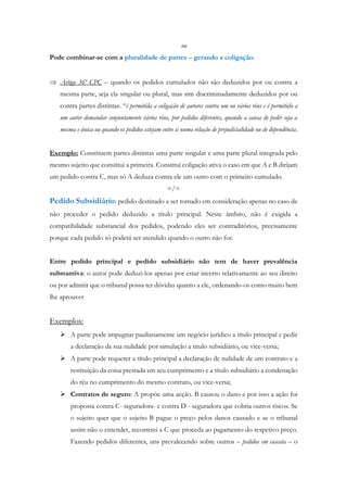 ou
Pode combinar-se com a pluralidade de partes – gerando a coligação:
 Artigo 36º CPC – quando os pedidos cumulados não são deduzidos por ou contra a
mesma parte, seja ela singular ou plural, mas sim discriminadamente deduzidos por ou
contra partes distintas. “é permitida a coligação de autores contra um ou vários réus e é permitido a
um autor demandar conjuntamente vários réus, por pedidos diferentes, quando a causa de pedir seja a
mesma e única ou quando os pedidos estejam entre si numa relação de prejudicialidade ou de dependência.
Exemplo: Constituem partes distintas uma parte singular e uma parte plural integrada pelo
mesmo sujeito que constitui a primeira. Constitui coligação ativa o caso em que A e B dirijam
um pedido contra C, mas só A deduza contra ele um outro com o primeiro cumulado.
=/=
Pedido Subsidiário: pedido destinado a ser tomado em consideração apenas no caso de
não proceder o pedido deduzido a título principal. Neste âmbito, não é exigida a
compatibilidade substancial dos pedidos, podendo eles ser contraditórios, precisamente
porque cada pedido só poderá ser atendido quando o outro não for.
Entre pedido principal e pedido subsidiário não tem de haver prevalência
substantiva: o autor pode deduzi-los apenas por estar incerto relativamente ao seu direito
ou por admitir que o tribunal possa ter dúvidas quanto a ele, ordenando-os como muito bem
lhe aprouver
Exemplos:
 A parte pode impugnar paulianamente um negócio jurídico a título principal e pedir
a declaração da sua nulidade por simulação a titulo subsidiário, ou vice-versa;
 A parte pode requerer a título principal a declaração de nulidade de um contrato e a
restituição da coisa prestada em seu cumprimento e a título subsidiário a condenação
do réu no cumprimento do mesmo contrato, ou vice-versa;
 Contratos de seguro: A propõe uma acção. B causou o dano e por isso a ação foi
proposta contra C- seguradora- e contra D - seguradora que cobria outros riscos. Se
o sujeito quer que o sujeito B pague o preço pelos danos causado e se o tribunal
assim não o entender, recorrerei a C que proceda ao pagamento do respetivo preço.
Fazendo pedidos diferentes, uns prevalecendo sobre outros – pedidos em cascata – o
 