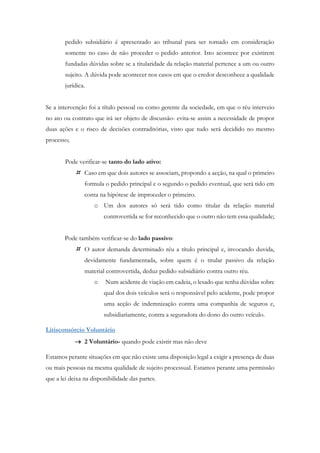 pedido subsidiário é apresentado ao tribunal para ser tomado em consideração
somente no caso de não proceder o pedido anterior. Isto acontece por existirem
fundadas dúvidas sobre se a titularidade da relação material pertence a um ou outro
sujeito. A dúvida pode acontecer nos casos em que o credor desconhece a qualidade
jurídica.
Se a intervenção foi a título pessoal ou como gerente da sociedade, em que o réu interveio
no ato ou contrato que irá ser objeto de discussão- evita-se assim a necessidade de propor
duas ações e o risco de decisões contraditórias, visto que tudo será decidido no mesmo
processo;
Pode verificar-se tanto do lado ativo:
 Caso em que dois autores se associam, propondo a acção, na qual o primeiro
formula o pedido principal e o segundo o pedido eventual, que será tido em
conta na hipótese de improceder o primeiro.
o Um dos autores só será tido como titular da relação material
controvertida se for reconhecido que o outro não tem essa qualidade;
Pode também verificar-se do lado passivo:
 O autor demanda determinado réu a título principal e, invocando duvida,
devidamente fundamentada, sobre quem é o titular passivo da relação
material controvertida, deduz pedido subsidiário contra outro réu.
o Num acidente de viação em cadeia, o lesado que tenha dúvidas sobre
qual dos dois veículos será o responsável pelo acidente, pode propor
uma acção de indemnização contra uma companhia de seguros e,
subsidiariamente, contra a seguradora do dono do outro veículo.
Litisconsórcio Voluntário
 2 Voluntário- quando pode existir mas não deve
Estamos perante situações em que não existe uma disposição legal a exigir a presença de duas
ou mais pessoas na mesma qualidade de sujeito processual. Estamos perante uma permissão
que a lei deixa na disponibilidade das partes.
 