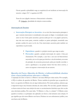 Ocorre quando a pluralidade surge na sequência de um incidente na intervenção de
terceiros- artigos 311.º e seguintes do CPC.
Tema do caso julgado: interessa o litisconsórcio voluntário.
 Coligação- pluralidade de relações controvertidas.
Intervenções de Terceiros
o Intervenções Principais ou Acessórias- só ao nível das intervenções principais é
que o terceiro interventor é considerado como parte no litígio- é considerado como
autor ou réu. Como parte acessória a pessoa acaba por ter o seu papel n processo,
mas não atua como parte, somente coadjuva as partes principais, assumindo uma
posição auxiliar do autor ou do réu. Esta intervenção acessória pode também ser
espontânea ou provocada.
 Espontâneas- quando é o próprio terceiro que surge na ação;
 Provocadas- quando a própria intervenção do sujeito é feita por
chamamento. Por exemplo, o juiz face a um caso de litisconsórcio
necessário, em vez de optar por absolver o réu da instância, em nome
do princípio da economia processual, acaba por decidir convidar o
autor a aperfeiçoar a sua petição inicial. Em face deste convite, o
autor vai requerer a intervenção de um terceiro.
Questões de Facto e Questões de Direito: a indissociabilidade absoluta
entre o facto juridicamente relevante e o Direito
A separação de entre os factos e o Direito é um tema difícil por várias razões. Por exemplo,
o STJ só conhece de questões de Direito. Temos também de perceber que as questões de
facto e as questões de Direito são em rigor indissociáveis. Por razões práticas, sabemos que
é impossível traçar uma fronteira absoluta de entre ambas. Por um lado, quando relatamos
os factos temos de fazer uma seleção de entre os acontecimentos históricos que têm ou não
uma relevância jurídica. Por outro lado, “O Direito é o fim, é a solução”. O Direito existe
quando as normas e os princípios são aplicados aos factos e daí retiramos uma solução. O
que significa que não temos Direito sem factos. Podemos ter um ordenamento jurídico, mas
sem factos não há Direito.
 