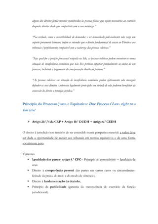 alguns dos direitos funda-mentais reconhecidos às pessoas físicas que sejam necessários ao exercício
daqueles direitos desde que compatíveis com a sua natureza.”
“Na verdade, como a suscetibilidade de demandar e ser demandado judi-cialmente não exige um
suporte puramente humano, impõe-se entender que o direito fundamental de acesso ao Direito e aos
tribunais é perfeitamente compatível com a natureza das pessoas coletivas.”
“Seja qual for a posição processual ocupada na lide, as pessoas coletivas podem encontrar-se numa
situação de insuficiência económica que não lhes permita suportar pontualmente os custos de um
processo, incluindo o pagamento da com-pensação devida ao patrono.”
“As pessoas coletivas em situação de insuficiência económica podem efetivamente não conseguir
defender os seus direitos e interesses legalmente prote-gidos em virtude de não poderem beneficiar da
concessão do direito a proteção jurídica.”
Princípio do Processo Justo e Equitativo: Due Process f Law- right to a
fair trial
 Artigo 20.º/4 da CRP + Artigo 10.º DUDH + Artigo 6.º CEDH
O direito à jurisdição tem também de ser entendido numa perspetiva material: a todos deve
ser dada a oportunidade de aceder aos tribunais em termos equitativos e de uma forma
socialmente justa.
Vertentes:
 Igualdade das partes- artigo 4.º CPC= Princípio do contraditório + Igualdade de
aras;
 Direito à comparência pessoal das partes em certos casos ou circunstâncias-
licitude da prova, do meio e do modo de obtenção;
 Direito à fundamentação da decisão;
 Princípio da publicidade (garantia da transparência do exercício da função
jurisdicional).
 