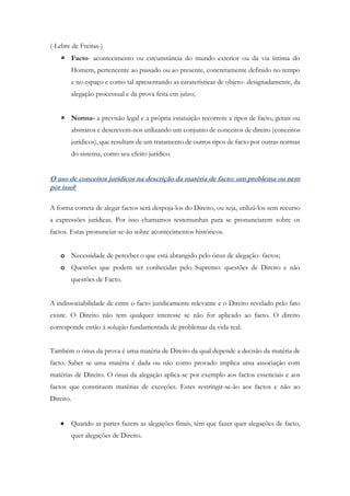 (-Lebre de Freitas-)
 Facto- acontecimento ou circunstância do mundo exterior ou da via íntima do
Homem, pertencente ao passado ou ao presente, concretamente definido no tempo
e no espaço e como tal apresentando as caraterísticas de objeto- designadamente, da
alegação processual e da prova feita em juízo;
 Norma- a previsão legal e a própria estatuição recorrem a tipos de facto, gerais ou
abstratos e descrevem-nos utilizando um conjunto de conceitos de direito (conceitos
jurídicos), que resultam de um tratamento de outros tipos de facto por outras normas
do sistema, como seu efeito jurídico.
O uso de conceitos jurídicos na descrição da matéria de facto: um problema ou nem
por isso?
A forma correta de alegar factos será despoja-los do Direito, ou seja, utilizá-los sem recurso
a expressões jurídicas. Por isso chamamos testemunhas para se pronunciarem sobre os
factos. Estas pronunciar-se-ão sobre acontecimentos históricos.
o Necessidade de perceber o que está abrangido pelo ónus de alegação- factos;
o Questões que podem ser conhecidas pelo Supremo: questões de Direito e não
questões de Facto.
A indissociabilidade de entre o facto juridicamente relevante e o Direito revelado pelo fato
existe. O Direito não tem qualquer interesse se não for aplicado ao facto. O direito
corresponde então à solução fundamentada de problemas da vida real.
Também o ónus da prova é uma matéria de Direito da qual depende a decisão da matéria de
facto. Saber se uma matéria é dada ou não como provado implica uma associação com
matérias de Direito. O ónus da alegação aplica-se por exemplo aos factos essenciais e aos
factos que constituem matérias de exceções. Estes restringir-se-ão aos factos e não ao
Direito.
 Quando as partes fazem as alegações finais, têm que fazer quer alegações de facto,
quer alegações de Direito.
 