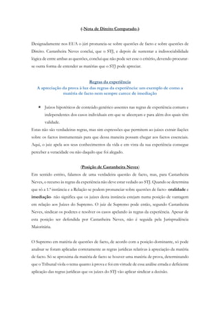 (-Nota de Direito Comparado-)
Designadamente nos EUA o júri pronuncia-se sobre questões de facto e sobre questões de
Direito. Castanheira Neves conclui, que o STJ, e depois de sustentar a indissociabilidade
lógica de entre ambas as questões, conclui que não pode ser esse o critério, devendo procurar-
se outra forma de entender as matérias que o STJ pode apreciar.
Regras da experiência
A apreciação da prova à luz das regras da experiência: um exemplo de como a
matéria de facto nem sempre carece de imediação
 Juízos hipotéticos de conteúdo genérico assentes nas regras de experiência comum e
independentes dos casos individuais em que se alicerçam e para além dos quais têm
validade.
Estas não são verdadeiras regras, mas sim expressões que permitem ao juízes extrair ilações
sobre os factos instrumentais para que dessa maneira possam chegar aos factos essenciais.
Aqui, o juiz apela aos seus conhecimentos da vida e em vista da sua experiência consegue
perceber a veracidade ou não daquilo que foi alegado.
(Posição de Castanheira Neves)
Em sentido estrito, falamos de uma verdadeira questão de facto, mas, para Castanheira
Neves, o recurso às regras da experiência não deve estar vedado ao STJ. Quando se determina
que só a 1.ª instância e a Relação se podem pronunciar sobre questões de facto- oralidade e
imediação- não significa que os juízes desta instância estejam numa posição de vantagem
em relação aos Juízes do Supremo. O juiz de Supremo pode então, segundo Castanheira
Neves, sindicar os poderes e resolver os casos apelando às regras da experiência. Apesar de
esta posição ser defendida por Castanheira Neves, não é seguida pela Jurisprudência
Maioritária.
O Supremo em matéria de questões de facto, de acordo com a posição dominante, só pode
analisar se foram aplicadas corretamente as regras jurídicas relativas à apreciação da matéria
de facto. Só se aproxima da matéria de facto se houver uma matéria de prova, determinando
que o Tribunal viola o tema quanto à prova e foi em virtude de essa análise errada e deficiente
aplicação das regras jurídicas que os juízes do STJ vão aplicar sindicar a decisão.
 