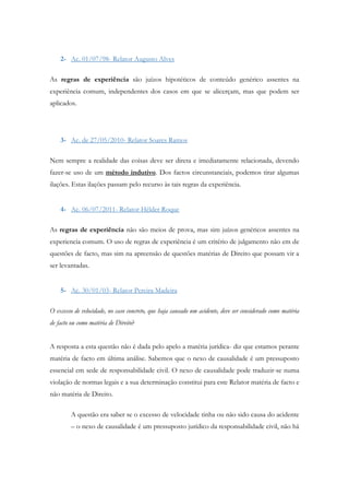 2- Ac. 01/07/98- Relator Augusto Alves
As regras de experiência são juízos hipotéticos de conteúdo genérico assentes na
experiência comum, independentes dos casos em que se alicerçam, mas que podem ser
aplicados.
3- Ac. de 27/05/2010- Relator Soares Ramos
Nem sempre a realidade das coisas deve ser direta e imediatamente relacionada, devendo
fazer-se uso de um método indutivo. Dos factos circunstanciais, podemos tirar algumas
ilações. Estas ilações passam pelo recurso às tais regras da experiência.
4- Ac. 06/07/2011- Relator Hélder Roque
As regras de experiência não são meios de prova, mas sim juízos genéricos assentes na
experiencia comum. O uso de regras de experiência é um critério de julgamento não em de
questões de facto, mas sim na apreensão de questões matérias de Direito que possam vir a
ser levantadas.
5- Ac. 30/01/03- Relator Pereira Madeira
O excesso de velocidade, no caso concreto, que haja causado um acidente, deve ser considerado como matéria
de facto ou como matéria de Direito?
A resposta a esta questão não é dada pelo apelo a matéria jurídica- diz que estamos perante
matéria de facto em última análise. Sabemos que o nexo de causalidade é um pressuposto
essencial em sede de responsabilidade civil. O nexo de causalidade pode traduzir-se numa
violação de normas legais e a sua determinação constitui para este Relator matéria de facto e
não matéria de Direito.
A questão era saber se o excesso de velocidade tinha ou não sido causa do acidente
– o nexo de causalidade é um pressuposto jurídico da responsabilidade civil, não há
 