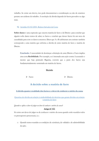 trabalho. Se existe um desvio, isso pode descaraterizar a consideração ou não de estarmos
perante um acidente de trabalho. A resolução da dúvida depende de factos provados ou algo
mais.
b) Acórdão 03/02/2005- Relator Salvador da Costa
Sofrer danos é uma expressão que encerra matéria de facto e de Direito- para concluir que
alguém sofre danos temos de saber os factos e concluir que desses factos há um nexo de
causalidade para com os danos concretos. Dizer que A e B celebraram um contrato também
corresponde a uma matéria que enforma a dúvida de entre matéria de facto e matéria de
Direito.
Conclusão: A necessidade de destrinçar a distinção de entre Direito e Facto implica
uma certa flexibilidade. Por exemplo, se é intentada uma ação contra A acusando o
mesmo que haja praticado Bigamia, convém que a parte dos factos seja
fundamentadamente sustentada em matéria de factos.
Decisão
 Facto  Direito
A decisão sobre a matéria de facto
A dúvida quanto à realidade dos factos e o dever de conhecer o mérito da causa
Questões de dúvida em relação à sindicabilidade de decisões que geram dúvidas em relação
à matéria de facto
Quando se aplica o dever de julgar ou dever de conhecer o mérito da causa?
Artigo 8.º CC
Só existe um dever de julgar ou de conhecer o mérito da causa quando estão reunidos todos
os pressupostos processuais, i.e.:
o Quando temos reunidas as condições de existência, de validade e de admissibilidade
da ação.
 
