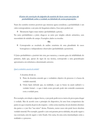 O juízo de convicção do julgador da matéria de facto como um juízo de
probabilidade sobre a verdade ou falsidade de certas proposições
Num dos sentidos restritos possíveis que interessa agora considerar, a probabilidade é um
valor correspondente a um juízo de frequência relativa. Esse juízo poderá ser:
 Meramente lógico-mate mático (probabilidade a priori);
No juízo probabilístico a priori, chega-se ao juízo por simples cálculo aritmético, sem
necessidade de trabalho de campo. Exemplos: dados ou moedas.
Ou
 Corresponder ao resultado da análise estatística de uma pluralidade de casos
homogéneos e independentes observados (probabilidade a posteriori).
O Juízo probabilístico a posteriori não tem, por natureza, o mesmo grau de infalibilidade do
primeiro, dado que, apesar do rigor da sua técnica, corresponde a uma generalização
aproximativa em referência a determinado universo.
Qual o verdadeiro conceito de verdade?
A doutrina divide-se:
1. Parte da doutrina entende que o verdadeiro objetivo do processo é a busca da
verdade material;
2. Outra fação defende que, na realidade, o que se busca na acção judicial é a
verdade formal – o que é dado como provado pode não coincidir exatamente
com a verdade pura.
Por exemplo, em relação a alguns factos, o juiz pode pedir novos meios de prova para chegar
à verdade. Mas de acordo com o princípio do dispositivo, há uma forte competência das
partes no que à matéria da prova diz respeito – sobre certas matérias, há um domínio absoluto
das partes e o juiz fica “nas mãos” destas. Portanto, nestes casos não pode haver absoluta
verdade material. Por exemplo, quando o juiz está perante prova tabelada, não pode seguir a
sua convicção, tem de seguir o valor fixado. Em suma, há uma certa intermediação entre a
realidade e o processo.
 