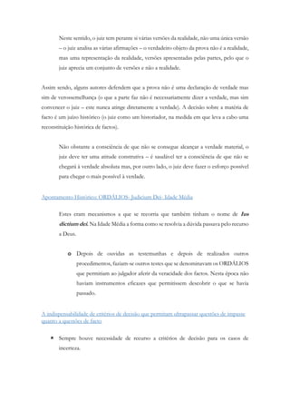 Neste sentido, o juiz tem perante si várias versões da realidade, não uma única versão
– o juiz analisa as várias afirmações – o verdadeiro objeto da prova não é a realidade,
mas uma representação da realidade, versões apresentadas pelas partes, pelo que o
juiz aprecia um conjunto de versões e não a realidade.
Assim sendo, alguns autores defendem que a prova não é uma declaração de verdade mas
sim de verossemelhança (o que a parte faz não é necessariamente dizer a verdade, mas sim
convencer o juiz – este nunca atinge diretamente a verdade). A decisão sobre a matéria de
facto é um juízo histórico (o juiz como um historiador, na medida em que leva a cabo uma
reconstituição histórica de factos).
Não obstante a consciência de que não se consegue alcançar a verdade material, o
juiz deve ter uma atitude construtiva – é saudável ter a consciência de que não se
chegará à verdade absoluta mas, por outro lado, o juiz deve fazer o esforço possível
para chegar o mais possível à verdade.
Apontamento Histórico: ORDÁLIOS- Judicium Dei- Idade Média
Estes eram mecanismos a que se recorria que também tinham o nome de Ius
dictium dei. Na Idade Média a forma como se resolvia a dúvida passava pelo recurso
a Deus.
o Depois de ouvidas as testemunhas e depois de realizados outros
procedimentos, faziam-se outros testes que se denominavam os ORDÁLIOS
que permitiam ao julgador aferir da veracidade dos factos. Nesta época não
haviam instrumentos eficazes que permitissem descobrir o que se havia
passado.
A indispensabilidade de critérios de decisão que permitam ultrapassar questões de impasse
quanto a questões de facto
 Sempre houve necessidade de recurso a critérios de decisão para os casos de
incerteza.
 