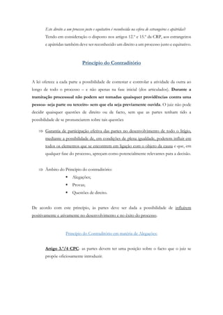 Este direito a um processo justo e equitativo é reconhecida na esfera de estrangeiros e apátridas?
Tendo em consideração o disposto nos artigos 12.º e 15.º da CRP, aos estrangeiros
e apátridas também deve ser reconhecido um direito a um processo justo e equitativo.
Princípio do Contraditório
A lei oferece a cada parte a possibilidade de contestar e controlar a atividade da outra ao
longo de todo o processo – e não apenas na fase inicial (dos articulados). Durante a
tramitação processual não podem ser tomadas quaisquer providências contra uma
pessoa- seja parte ou terceiro- sem que ela seja previamente ouvida. O juiz não pode
decidir quaisquer questões de direito ou de facto, sem que as partes tenham tido a
possibilidade de se pronunciarem sobre tais questões
 Garantia de participação efetiva das partes no desenvolvimento de todo o litígio,
mediante a possibilidade de, em condições de plena igualdade, poderem influir em
todos os elementos que se encontrem em ligação com o objeto da causa e que, em
qualquer fase do processo, apreçam como potencialmente relevantes para a decisão.
 Âmbito do Princípio do contraditório:
 Alegações;
 Provas;
 Questões de direito.
De acordo com este princípio, às partes deve ser dada a possibilidade de influírem
positivamente e ativamente no desenvolvimento e no êxito do processo.
Princípio do Contraditório em matéria de Alegações:
Artigo 3.º/4 CPC- as partes devem ter uma posição sobre o facto que o juiz se
propõe oficiosamente introduzir.
 