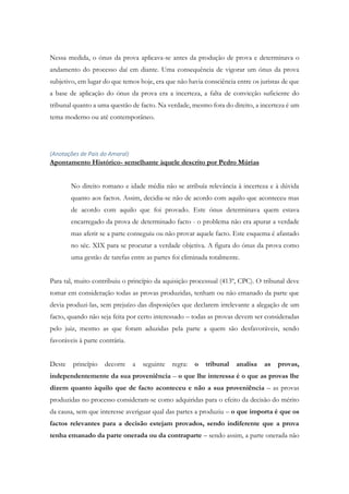 Nessa medida, o ónus da prova aplicava-se antes da produção de prova e determinava o
andamento do processo daí em diante. Uma consequência de vigorar um ónus da prova
subjetivo, em lugar do que temos hoje, era que não havia consciência entre os juristas de que
a base de aplicação do ónus da prova era a incerteza, a falta de convicção suficiente do
tribunal quanto a uma questão de facto. Na verdade, mesmo fora do direito, a incerteza é um
tema moderno ou até contemporâneo.
(Anotações de Pais do Amaral)
Apontamento Histórico- semelhante àquele descrito por Pedro Múrias
No direito romano e idade média não se atribuía relevância à incerteza e à dúvida
quanto aos factos. Assim, decidia-se não de acordo com aquilo que aconteceu mas
de acordo com aquilo que foi provado. Este ónus determinava quem estava
encarregado da prova de determinado facto - o problema não era apurar a verdade
mas aferir se a parte conseguiu ou não provar aquele facto. Este esquema é afastado
no séc. XIX para se procurar a verdade objetiva. A figura do ónus da prova como
uma gestão de tarefas entre as partes foi eliminada totalmente.
Para tal, muito contribuiu o princípio da aquisição processual (413º, CPC). O tribunal deve
tomar em consideração todas as provas produzidas, tenham ou não emanado da parte que
devia produzi-las, sem prejuízo das disposições que declarem irrelevante a alegação de um
facto, quando não seja feita por certo interessado – todas as provas devem ser consideradas
pelo juiz, mesmo as que foram aduzidas pela parte a quem são desfavoráveis, sendo
favoráveis à parte contrária.
Deste princípio decorre a seguinte regra: o tribunal analisa as provas,
independentemente da sua proveniência – o que lhe interessa é o que as provas lhe
dizem quanto àquilo que de facto aconteceu e não a sua proveniência – as provas
produzidas no processo consideram-se como adquiridas para o efeito da decisão do mérito
da causa, sem que interesse averiguar qual das partes a produziu – o que importa é que os
factos relevantes para a decisão estejam provados, sendo indiferente que a prova
tenha emanado da parte onerada ou da contraparte – sendo assim, a parte onerada não
 