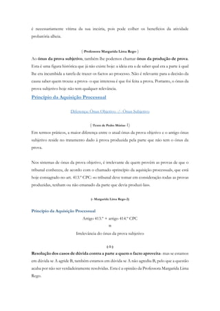 é necessariamente vítima da sua incúria, pois pode colher os benefícios da atividade
probatória alheia.
(-Professora Margarida Lima Rego-)
Ao ónus da prova subjetivo, também lhe podemos chamar ónus da produção de prova.
Esta é uma figura histórica que já não existe hoje: a ideia era a de saber qual era a parte à qual
lhe era incumbida a tarefa de trazer os factos ao processo. Não é relevante para a decisão da
causa saber quem trouxe a prova- o que interessa é que foi feita a prova. Portanto, o ónus da
prova subjetivo hoje não tem qualquer relevância.
Princípio da Aquisição Processual
Diferença: Ónus Objetivo -/- Ónus Subjetivo
(-Texto de Pedro Múrias-1)
Em termos práticos, a maior diferença entre o atual ónus da prova objetivo e o antigo ónus
subjetivo reside no tratamento dado à prova produzida pela parte que não tem o ónus da
prova.
Nos sistemas de ónus da prova objetivo, é irrelevante de quem provêm as provas de que o
tribunal conheceu, de acordo com o chamado «princípio da aquisição processual», que está
hoje consagrado no art. 413.º CPC: «o tribunal deve tomar em consideração todas as provas
produzidas, tenham ou não emanado da parte que devia produzi-las».
(- Margarida Lima Rego-2)
Princípio da Aquisição Processual
Artigo 413.º + artigo 414.º CPC
=
Irrelevância do ónus da prova subjetivo
(-1-)
Resolução dos casos de dúvida contra a parte a quem o facto aproveita- mas se estamos
em dúvida se A agride B, também estamos em dúvida se A não agrediu B, pelo que a questão
acaba por não ser verdadeiramente resolvidas. Esta é a opinião da Professora Margarida Lima
Rego.
 