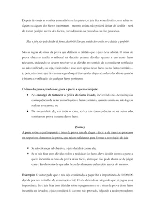 Depois de ouvir as versões contraditórias das partes, o juiz fica com dúvidas, sem saber se
algum ou alguns dos factos ocorreram – mesmo assim, não poderá deixar de decidir – terá
de tomar posição acerca dos factos, considerando-os provados ou não provados.
Mas o juiz não pode decidir de forma aleatória? Em que sentido deve então ser a decisão a proferir?
São as regras do ónus da prova que definem o critério que o juiz deve adotar. O ónus de
prova objetivo auxilia o tribunal na decisão perante dúvidas quanto a um certo facto
relevante, indicando se devem resolver-se as dúvidas no sentido de o considerar verificado
ou não verificado, ou seja, resolvendo o caso com apoio nesse facto ou no facto contrário –
é, pois, o instituto que determina segundo qual das versões disputadas deve decidir-se quando
é incerta a verificação de qualquer facto pertinente
O ónus da prova, traduz-se, para a parte a quem compete:
 No encargo de fornecer a prova do facto visado, incorrendo nas desvantajosas
consequências de se ter como líquido o facto contrário, quando omitiu ou não logrou
realizar essa prova; ou
 Na necessidade de, em todo o caso, sofrer tais consequências se os autos não
contiverem prova bastante desse facto.
(Suma)
A parte sobre a qual impende o ónus da prova tem de alegar o facto e de trazer ao processo
os respetivos elementos de prova, que sejam suficientes para formar a convicção do juiz
 Se não alcançar tal objetivo, o juiz decidirá contra ela;
 Se o juiz ficar com dúvidas sobre a realidade do facto, deve decidir contra a parte a
quem incumbia o ónus da prova desse facto, visto que não pode abster-se de julgar
com o fundamento de que não ficou devidamente esclarecido acerca do mesmo.
Exemplo: O autor pede que o réu seja condenado a pagar-lhe a importância de 5.000,00€
devida por um trabalho de construção civil. O réu defende-se alegando que já pagou essa
importância. Se o juiz ficar com dúvidas sobre o pagamento e se o ónus da prova deste facto
incumbia ao devedor, o juiz considerá-lo-á como não provado, julgando a acção procedente
 
