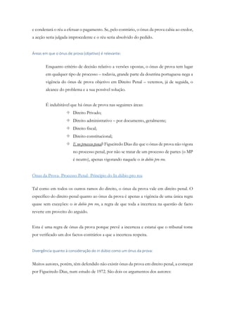 e condenará o réu a efetuar o pagamento. Se, pelo contrário, o ónus da prova cabia ao credor,
a acção seria julgada improcedente e o réu seria absolvido do pedido.
Áreas em que o ónus de prova (objetivo) é relevante:
Enquanto critério de decisão relativo a versões opostas, o ónus de prova tem lugar
em qualquer tipo de processo – todavia, grande parte da doutrina portuguesa nega a
vigência do ónus de prova objetivo em Direito Penal – veremos, já de seguida, o
alcance do problema e a sua possível solução.
É indubitável que há ónus de prova nas seguintes áreas:
 Direito Privado;
 Direito administrativo – por documento, geralmente;
 Direito fiscal;
 Direito constitucional;
 E no processo penal? Figueiredo Dias diz que o ónus de prova não vigora
no processo penal, por não se tratar de um processo de partes (o MP
é neutro), apenas vigorando naquele o in dubio pro reo.
Ónus da Prova- Processo Penal- Princípio do In dúbio pro reu
Tal como em todos os outros ramos do direito, o ónus da prova vale em direito penal. O
específico do direito penal quanto ao ónus da prova é apenas a vigência de uma única regra
quase sem exceções: o in dubio pro reo, a regra de que toda a incerteza na questão de facto
reverte em proveito do arguido.
Esta é uma regra de ónus da prova porque prevê a incerteza e estatui que o tribunal tome
por verificado um dos factos contrários a que a incerteza respeita.
Divergência quanto à consideração do in dúbio como um ónus da prova:
Muitos autores, porém, têm defendido não existir ónus da prova em direito penal, a começar
por Figueiredo Dias, num estudo de 1972. São dois os argumentos dos autores:
 
