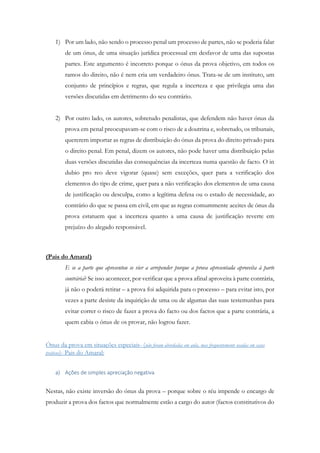 1) Por um lado, não sendo o processo penal um processo de partes, não se poderia falar
de um ónus, de uma situação jurídica processual em desfavor de uma das supostas
partes. Este argumento é incorreto porque o ónus da prova objetivo, em todos os
ramos do direito, não é nem cria um verdadeiro ónus. Trata-se de um instituto, um
conjunto de princípios e regras, que regula a incerteza e que privilegia uma das
versões discutidas em detrimento do seu contrário.
2) Por outro lado, os autores, sobretudo penalistas, que defendem não haver ónus da
prova em penal preocupavam-se com o risco de a doutrina e, sobretudo, os tribunais,
quererem importar as regras de distribuição do ónus da prova do direito privado para
o direito penal. Em penal, dizem os autores, não pode haver uma distribuição pelas
duas versões discutidas das consequências da incerteza numa questão de facto. O in
dubio pro reo deve vigorar (quase) sem exceções, quer para a verificação dos
elementos do tipo de crime, quer para a não verificação dos elementos de uma causa
de justificação ou desculpa, como a legítima defesa ou o estado de necessidade, ao
contrário do que se passa em civil, em que as regras comummente aceites de ónus da
prova estatuem que a incerteza quanto a uma causa de justificação reverte em
prejuízo do alegado responsável.
(Pais do Amaral)
E se a parte que apresentou se vier a arrepender porque a prova apresentada aproveita à parte
contrária? Se isso acontecer, por verificar que a prova afinal aproveita à parte contrária,
já não o poderá retirar – a prova foi adquirida para o processo – para evitar isto, por
vezes a parte desiste da inquirição de uma ou de algumas das suas testemunhas para
evitar correr o risco de fazer a prova do facto ou dos factos que a parte contrária, a
quem cabia o ónus de os provar, não logrou fazer.
Ónus da prova em situações especiais- (não foram abordadas em aula, mas frequentemente usadas em casos
práticos)- Pais do Amaral:
a) Ações de simples apreciação negativa
Nestas, não existe inversão do ónus da prova – porque sobre o réu impende o encargo de
produzir a prova dos factos que normalmente estão a cargo do autor (factos constitutivos do
 