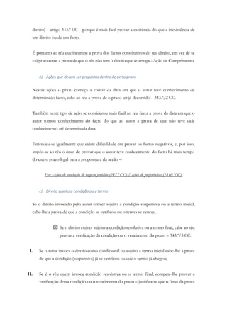 direito) – artigo 343.º CC – porque é mais fácil provar a existência do que a inexistência de
um direito ou de um facto.
É portanto ao réu que incumbe a prova dos factos constitutivos do seu direito, em vez de se
exigir ao autor a prova de que o réu não tem o direito que se arroga.- Ação de Cumprimento.
b) Ações que devem ser propostas dentro de certo prazo
Nestas ações o prazo começa a contar da data em que o autor teve conhecimento de
determinado facto, cabe ao réu a prova de o prazo ter já decorrido – 343.º/2 CC.
Também neste tipo de ação se considerou mais fácil ao réu fazer a prova da data em que o
autor tomou conhecimento do facto do que ao autor a prova de que não teve dele
conhecimento até determinada data.
Entendeu-se igualmente que existe dificuldade em provar os factos negativos, e, por isso,
impôs-se ao réu o ónus de provar que o autor teve conhecimento do facto há mais tempo
do que o prazo legal para a propositura da acção –
Ex: Ações de anulação de negócio jurídico (287.º CC) / ações de preferências (1410.ºCC).
c) Direito sujeito a condição ou a termo
Se o direito invocado pelo autor estiver sujeito a condição suspensiva ou a termo inicial,
cabe-lhe a prova de que a condição se verificou ou o termo se venceu.
 Se o direito estiver sujeito a condição resolutiva ou a termo final, cabe ao réu
provar a verificação da condição ou o vencimento do prazo – 343.º/3 CC.
I. Se o autor invoca o direito como condicional ou sujeito a termo inicial cabe-lhe a prova
de que a condição (suspensiva) já se verificou ou que o termo já chegou;
II. Se é o réu quem invoca condição resolutiva ou o termo final, compete-lhe provar a
verificação dessa condição ou o vencimento do prazo – justifica-se que o ónus da prova
 