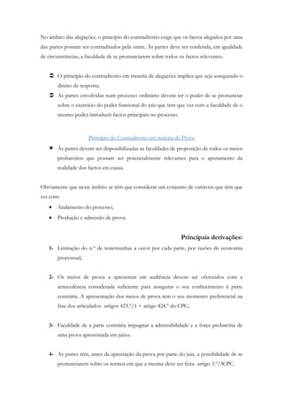 No âmbito das alegações, o princípio do contraditório exige que os factos alegados por uma
das partes possam ser contraditados pela outra. Às partes deve ser conferida, em igualdade
de circunstâncias, a faculdade de se pronunciarem sobre todos os factos relevantes.
 O princípio do contraditório em meteria de alegações implica que seja assegurado o
direito de resposta;
 As partes envolvidas num processo ordinário devem ter o poder de se pronunciar
sobre o exercício do poder funcional do juiz que tem que ver com a faculdade de o
mesmo poder introduzir factos principais no processo.
Princípio do Contraditório em matéria de Prova
 Às partes devem ser disponibilizadas as faculdades de proposição de todos os meios
probatórios que possam ser potencialmente relevantes para o apuramento da
realidade dos factos em causa.
Obviamente que neste âmbito se têm que considerar um conjunto de variáveis que têm que
ver com:
 Andamento do processo;
 Produção e admissão de prova.
Principais derivações:
1- Limitação do n.º de testemunhas a ouvir por cada parte, por razões de economia
processual;
2- Os meios de prova a apresentar em audiência devem ser oferecidos com a
antecedência considerada suficiente para assegurar o seu conhecimento à parte
contrária. A apresentação dos meios de prova tem o seu momento preferencial na
fase dos articulados- artigos 423.º/1 + artigo 424.º do CPC;
3- Faculdade de a parte contrária impugnar a admissibilidade e a força probatória de
uma prova apresentada em juízo;
4- As partes têm, antes da apreciação da prova por parte do juiz, a possibilidade de se
pronunciarem sobre os termos em que a mesma deve ser feita- artigo 3.º/3CPC.
 
